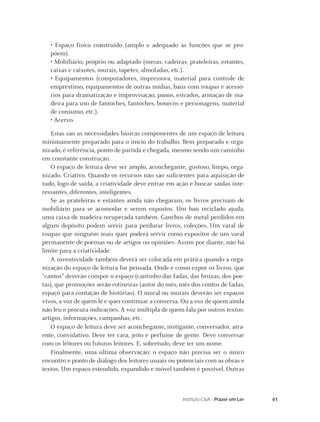 61Instituto C&A - Prazer em Ler
• Espaço físico construído (amplo e adequado às funções que se pro-
põem).
• Mobiliário, próprio ou adaptado (mesas, cadeiras, prateleiras, estantes,
caixas e caixotes, murais, tapetes, almofadas, etc.).
• Equipamentos (computadores, impressora, material para controle de
empréstimo, equipamentos de outras mídias, baús com roupas e acessó-
rios para dramatização e improvisação, panos, estrados, armação de ma-
deira para uso de fantoches, fantoches, bonecos e personagens, material
de consumo, etc.).
• Acervo.
Estas são as necessidades básicas componentes de um espaço de leitura
minimamente preparado para o início do trabalho. Bem preparado e orga-
nizado, é referência, ponto de partida e chegada, mesmo sendo um caminho
em constante construção.
O espaço de leitura deve ser amplo, aconchegante, gostoso, limpo, orga-
nizado. Criativo. Quando os recursos não são suﬁcientes para aquisição de
tudo, logo de saída, a criatividade deve entrar em ação e buscar saídas inte-
ressantes, diferentes, inteligentes.
Se as prateleiras e estantes ainda não chegaram, os livros precisam de
mobiliário para se acomodar e serem expostos. Um baú reciclado ajuda,
uma caixa de madeira recuperada também. Ganchos de metal perdidos em
algum depósito podem servir para perdurar livros, coleções. Um varal de
roupas que ninguém mais quer poderá servir como expositor de um varal
permanente de poemas ou de artigos ou opiniões. Assim por diante, não há
limite para a criatividade.
A inventividade também deverá ser colocada em prática quando a orga-
nização do espaço de leitura for pensada. Onde e como expor os livros, que
“cantos” deverão compor o espaço (cantinho das fadas, das bruxas, dos poe-
tas), que promoções serão rotineiras (autor do mês, mês dos contos de fadas,
espaço para contação de histórias). O mural ou murais deverão ser espaços
vivos, a voz de quem lê e quer continuar a conversa. Ou a voz de quem ainda
não leu e procura indicações. A voz múltipla de quem fala por outros textos:
artigos, informações, campanhas, etc.
O espaço de leitura deve ser aconchegante, instigante, conversador, atra-
ente, convidativo. Deve ter cara, jeito e perfume de gente. Deve conversar
com os leitores ou futuros leitores. E, sobretudo, deve ter um nome.
Finalmente, uma última observação: o espaço não precisa ser o único
encontro e ponto de diálogo dos leitores usuais ou potenciais com as obras e
textos. Um espaço estendido, expandido e móvel também é possível. Outras
 