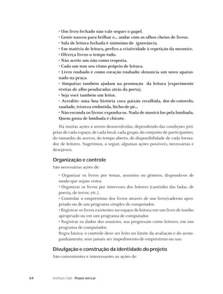 64 Instituto C&A - Prazer em Ler
• Um livro fechado não vale sequer o papel.
• Gente nasceu para brilhar e... andar com os olhos cheios de livros.
• Sala de leitura fechada é sinônimo de ignorância.
• Em matéria de leitura, preﬁra a criatividade à repetição da mesmice.
• Ofereça livros o tempo todo.
• Não aceite um não como resposta.
• Cada um tem seu ritmo próprio de leitura.
• Livro roubado é como coração roubado: denuncia um novo apaixo-
nado na praça.
• Simpatias também ajudam na promoção da leitura (experimente
réstias de alho penduradas atrás da porta).
• Seja você também um leitor.
• Acredite: uma boa história cura paixão recolhida, dor-de-cotovelo,
saudade, tristeza embutida, bicho-de-pé...
• Não esconda os livros: exponha-os. Nada de mostrá-los pela lombada.
Quem gosta de lombada é chicote.
Há muitas ações a serem desenvolvidas, dependendo das condições pró-
prias de cada espaço, de cada local, cada grupo, do conjunto de participantes,
do tamanho do acervo, do tempo aberto, de disponibilidade de cada forma-
dor de leitores. Sugerimos, a seguir, algumas ações possíveis, necessárias e
desejáveis.
Organização e controle
São necessárias ações de:
• Organizar os livros por temas, assuntos ou gêneros, dispondo-os de
modo que sejam vistos.
• Organizar os livros por interesses dos leitores (cantinho das fadas, de
poesia, de terror, etc.).
• Controlar o empréstimo dos livros através de um livro/caderno apro-
priado ou de um programa simples de computador.
• Registrar os livros existentes no espaço de leitura em um livro de tombo
apropriado ou em um programa de computador.
• Registrar os dados dos usuários, sua progressão como leitores, em um
programa de computador.
Regra básica: o controle deve ser feito no limite da avaliação e do acom-
panhamento, sem jamais ser impedimento de empréstimo ou uso.
Divulgação e construção da identidade do projeto
São convenientes e interessantes as ações de:
 
