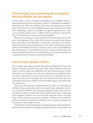 69Instituto C&A - Prazer em Ler
Terceira lição: faça marketing do seu projeto,
do seu trabalho, do seu espaço
É bom cantar e contar ao mundo a qualidade do seu trabalho. Chamar a
atenção dos outros para o seu projeto é aﬁrmar a identidade do trabalho, é
dizer bem claro “olha, nós existimos, nós temos vida própria, nós estamos
aqui!”. Quem não é visto não é lembrado, quem não é lembrado não existe.
Faça o marketing, venda o seu trabalho, o seu gosto naquilo que faz, a cren-
ça em um bom projeto. Esta é a melhor maneira de chamar a atenção dos
outros, de voluntários, de parceiros, de patrocinadores.
Quem está vivo aparece, manda notícias. Invente um nome, crie um slo-
gan e uma logomarca. Peça ajuda, faça concursos, envolva outras pessoas
nessa tarefa. Será muito bom para os envolvidos no projeto se, na comuni-
dade mais próxima ou nem tão próxima assim, todos reconhecerem e derem
nome ao seu trabalho, com cpf e rg, com cara, nome, marca e identidade pró-
pria. Nesta época de consumidores vorazes por marcas e grifes, nada mais
atual e pertinente do que criar uma história para o seu projeto, inciando com
o registro do nome e tirando a carteira de identidade.
Quarta lição: quebre a rotina
Ah! é verdade: para tudo na vida há uma rotina estabelecida. Da forma ha-
bitual de dormir ao jeito de amar, quase tudo cabe nas dobras insossas da
rotina. E não há nada mais superﬁcial, sem sal e açúcar, do que a rotina.
(Talvez por isso, tenhamos tanto ojeriza à expressão “criar o hábito da leitu-
ra”.) Vá lá: é impossível viver sem uma rotina. Correto. Mas deixemos essas
coisas da rotina para as atividades que não cheiram nem fedem, tipo fazer
chamada dos presentes, recolher livros devolvidos, espanar o pó, fechar por-
tas e janelas, etc.
Nada mais triste do que a predominância da rotina nas atividades de
estímulo à leitura, nada menos prazeroso, nada menos glamouroso. Inven-
te, crie práticas diferentes. Leia, pesquise, pergunte, troque idéias com ou-
tros parceiros, inverta a ordem das coisas, misture idéias, abra os olhos para
outras práticas. Lembre-se dos versos da bela música de Cazuza, “O Nosso
Amor a Gente Inventa”. Inventa pra se distrair... Distrair não no sentido de
perder a atenção; ao contrário, no sentido de reter a atenção, de buscar no-
vos prazeres, novos modos de viver.
Um belo dia, um leitor ainda meio sonolento chega ao espaço de leitura e
encontra um baú enorme, desconhecido, fechado, bem no meio da sala, com
 