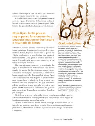 73Instituto C&A - Prazer em Ler
saberes. Uns chegarão com paciência para ensinar e
outros chegarão impacientes para aprender.
Todos buscando descobrir o que poderá haver de
novo no espaço de encontro de homens e textos, de
leituras e conversas,de ensino e aprendizagem. Todos
leitores das possibilidades. Todos possíveis leitores.
Nona lição: tenha poucas
regras para o funcionamento e
pouquíssimas ou nenhuma para
o resultado da leitura
Bibliotecas, salas de leitura e similares quase sempre
foram sinônimos de organizações cheias de regras e
controle. Foram, hoje não mais o são. O que se pri-
vilegia atualmente é a simplicidade das regras de
funcionamento. Claro que não estamos abolindo as
regras de convivência, sempre necessárias em se tra-
tando de relações humanas.
Mas não devemos promover a excelência das
regras e do controle em detrimento do uso, do ma-
nuseio, do acesso. Facilite o acesso, o empréstimo.
Estimule a observação, a curiosidade, a tentativa de
busca própria e escolha do material de leitura. Apro-
xime-se com cautela, não afugente o leitor iniciante
com regras duras e inﬂexíveis. Uma semana para
devolver um livro emprestado. Por que não deixar
o leitor escolher o tempo que acha necessário para
poder ler? Os horários não coincidem? Por que não
criar um sistema de devolução por caixas de coleta,
por exemplo?
Flexibilizar as regras e discuti-las com a própria comunidade, respon-
sabilizando também os leitores pela criação e respeito de novas regras de
funcionamento pode ser uma boa saída.
Quanto ao resultado da leitura, não se preocupe. O sujeito leitor vai se
fazendo aos poucos e em ritmo próprio. Oferta, estímulo, continuidade,
persistência, liberdade de escolha e oportunidade de diálogo vão fazendo
a sua parte.
Óculos de Leitura
Não existe forma, método, fórmula
ou suporte técnico único para
colaborar na criação de um ambiente
favorável à leitura. Pode ser um
livro, um sorriso, uma música, uma
idéia, uma história, um conto, uma
palestra, a expressão simpática e
sempre bem-humorada, uma visita,
uma atitude atenciosa, uma resposta
oportuna, uma informação ainda
não solicitada, um gesto solidário ou
uma atitude dinâmica em busca de
soluções. Também importante para
a criação desse ambiente adequado à
leitura é a atenção dada ao local, à sua
organização e manutenção – variantes
que pedem soluções criativas,
conferindo aos espaços externo e
interno da escola e da biblioteca um
aspecto agradável que se renova e é
convidativo.
Lucila Martinez e Gian Calvi – Escola,
Sala de Leitura e Biblioteca Criativas –
O Espaço da Comunidade. Editora
Global, SP. 2004, 4a edição, pág. 24.
 