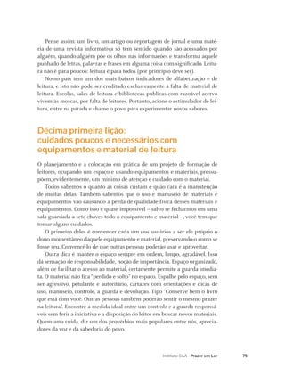 75Instituto C&A - Prazer em Ler
Pense assim: um livro, um artigo ou reportagem de jornal e uma maté-
ria de uma revista informativa só têm sentido quando são acessados por
alguém, quando alguém põe os olhos nas informações e transforma aquele
punhado de letras, palavras e frases em alguma coisa com signiﬁcado. Leitu-
ra não é para poucos: leitura é para todos (por princípio deve ser).
Nosso país tem um dos mais baixos indicadores de alfabetização e de
leitura, e isto não pode ser creditado exclusivamente à falta de material de
leitura. Escolas, salas de leitura e bibliotecas públicas com razoável acervo
vivem às moscas, por falta de leitores. Portanto, acione o estimulador de lei-
tura, entre na parada e chame o povo para experimentar novos sabores.
Décima primeira lição:
cuidados poucos e necessários com
equipamentos e material de leitura
O planejamento e a colocação em prática de um projeto de formação de
leitores, ocupando um espaço e usando equipamentos e materiais, pressu-
põem, evidentemente, um mínimo de atenção e cuidado com o material.
Todos sabemos o quanto as coisas custam e quão cara é a manutenção
de muitas delas. Também sabemos que o uso e manuseio de materiais e
equipamentos vão causando a perda de qualidade física desses materiais e
equipamentos. Como isso é quase impossível – salvo se fecharmos em uma
sala guardada a sete chaves todo o equipamento e material –, você tem que
tomar alguns cuidados.
O primeiro deles é convencer cada um dos usuários a ser ele próprio o
dono momentâneo daquele equipamento e material, preservando-o como se
fosse seu. Convencê-lo de que outras pessoas poderão usar e aproveitar.
Outra dica é manter o espaço sempre em ordem, limpo, agradável. Isso
dá sensação de responsabilidade, noção de importância. Espaço organizado,
além de facilitar o acesso ao material, certamente permite a guarda imedia-
ta. O material não ﬁca “perdido e solto” no espaço. Espalhe pelo espaço, sem
ser agressivo, petulante e autoritário, cartazes com orientações e dicas de
uso, manuseio, controle, a guarda e devolução. Tipo “Conserve bem o livro
que está com você. Outras pessoas também poderão sentir o mesmo prazer
na leitura”. Encontre a medida ideal entre um controle e a guarda responsá-
veis sem ferir a iniciativa e a disposição do leitor em buscar novos materiais.
Quem ama cuida, diz um dos provérbios mais populares entre nós, aprecia-
dores da voz e da sabedoria do povo.
 