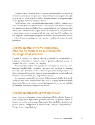 79Instituto C&A - Prazer em Ler
Uma das formas de evitar isso é organizar uma campanha de ampliação
de acervo apresentada aos possíveis colaboradores/doadores por uma carta
na qual haverá a descrição do trabalho, a importância da leitura para as pes-
soas e que tipo de material cabe na doação.
Agindo assim, você estará ajudando os possíveis doadores a valorizarem
mais o material de leitura e orientando a sua doação, além de deixar implíci-
ta a qualiﬁcação do seu trabalho. Uma coisa é doação do tipo “qualquer coisa
serve”; outra coisa é esclarecer “precisamos de tais materiais” ou “precisamos
e gostaríamos de receber, se possível, tais e tais materiais”. De qualquer for-
ma, ampliar o acervo deverá sempre estar presente no seu horizonte, e tenha
a certeza de que há muita gente com vontade e condição de ajudar, de modo
produtivo.
Décima quinta: envolva as pessoas,
mas não se esqueça de que há outras
coisas gostosas na vida
Envolva as pessoas. Não seja um solitário por convicção ou conveniência.
Saiba que entre todos os animais, somos os que mais sabem do prazer – às
vezes da dor, claro – de viver em conjunto.
As pessoas respondem bem quando são convidadas ao convívio, à cola-
boração, à solidariedade. Envolva-as, convide-as para participar do processo
de formar e/ou de formar-se leitor. Chame-as para dedicar um pedaço do seu
dia às práticas da leitura, seja lendo, seja conversando, seja organizando, seja
ouvindo, seja escrevendo, seja preparando o espaço.
Ler e ensinar a ler envolve as pessoas. Todos gostam do brilho de fazer, de
ajudar, de estar junto, de ver crescer. Mas... não se esqueça: a vida tem outras
coisas boas. Não perca isso de vista, até para poder vibrar com seu trabalho
de formador de leitores e mediador de leituras.
Décima quinta e meia: vai que é sua!
Agora é com você. Cumpra o roteiro ou desfaça-o. Mude as lições. Troque as
dicas, reorganize-as. Aproveite o que você acha bom. Adapte-se e adapte as
lições à sua prática ao seu espaço. Seja sujeito do seu trabalho. A décima sex-
ta lição é de sua competência. A décima sétima também. A décima oitava...
Vai que é sua, companheiro/a!
 