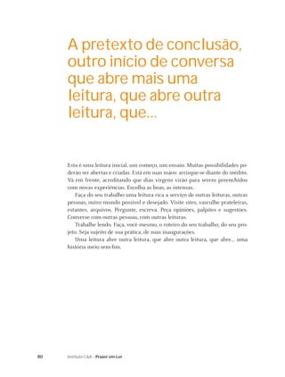 80 Instituto C&A - Prazer em Ler
Esta é uma leitura inicial, um começo, um ensaio. Muitas possibilidades po-
derão ser abertas e criadas. Está em suas mãos: arrisque-se diante do inédito.
Vá em frente, acreditando que dias virgens virão para serem preenchidos
com novas experiências. Escolha as boas, as intensas.
Faça do seu trabalho uma leitura rica a serviço de outras leituras, outras
pessoas, outro mundo possível e desejado. Visite sites, vasculhe prateleiras,
estantes, arquivos. Pergunte, escreva. Peça opiniões, palpites e sugestões.
Converse com outras pessoas, com outras leituras.
Trabalhe lendo. Faça, você mesmo, o roteiro do seu trabalho, do seu pro-
jeto. Seja sujeito de sua prática, de suas inaugurações.
Uma leitura abre outra leitura, que abre outra leitura, que abre... uma
história meio sem-ﬁm.
A pretexto de conclusão,
outro início de conversa
que abre mais uma
leitura, que abre outra
leitura, que...
 