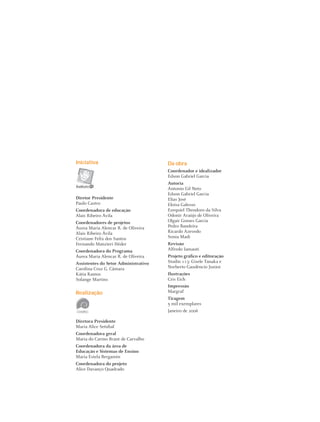 10 Instituto C&A - Prazer em Ler
Iniciativa
Diretor Presidente
Paulo Castro
Coordenadora de educação
Alais Ribeiro Ávila
Coordenadores de projetos
Áurea Maria Alencar R. de Oliveira
Alais Ribeiro Ávila
Cristiane Felix dos Santos
Fernando Manzieri Héder
Coordenadora do Programa
Áurea Maria Alencar R. de Oliveira
Assistentes do Setor Administrativo
Carolina Cruz G. Câmara
Kátia Ramos
Solange Martins
Realização
Diretora Presidente
Maria Alice Setúbal
Coordenadora geral
Maria do Carmo Brant de Carvalho
Coordenadora da área de
Educação e Sistemas de Ensino
Maria Estela Bergamin
Coordenadora do projeto
Alice Davanço Quadrado
Da obra
Coordenador e idealizador
Edson Gabriel Garcia
Autoria
Antonio Gil Neto
Edson Gabriel Garcia
Elias José
Eloísa Galesso
Ezequiel Theodoro da Silva
Odonir Araújo de Oliveira
Olgair Gomes Garcia
Pedro Bandeira
Ricardo Azevedo
Sonia Madi
Revisão
Alfredo Iamauti
Projeto gráﬁco e editoração
Studio 113: Gisele Tanaka e
Norberto Gaudêncio Junior
Ilustrações
Cris Eich
Impressão
Margraf
Tiragem
5 mil exemplares
Janeiro de 2006
 
