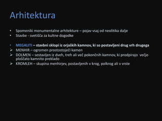 Arhitektura 
• Spomeniki monumentalne arhitekture – pojav vsaj od neolitika dalje 
• Stavbe - svetišča za kultne dogodke 
• MEGALITI – stavbni sklopi iz orjaških kamnov, ki so postavljeni drug vrh drugega 
 MENHIR – ogromen prostostoječi kamen 
 DOLMEN – sestavljen iz dveh, treh ali več pokončnih kamnov, ki prodpirajo večjo 
ploščato kamnito preklado 
 KROMLEH – skupina menhirjev, postavljenih v krog, polkrog ali v vrste 
 