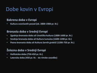 Dobe kovin v Evropi 
Bakrena doba v Evropi 
• Kultura zvončastih posod (ok. 2800-1900 pr. Kr.) 
Bronasta doba v Srednji Evropi 
• Zgodnja bronasta doba ali Unetiška kultura (1800-1600 pr. Kr.) 
• Srednja bronasta doba ali Kultura tumulov (1600-1200 pr. Kr.) 
• Pozna bronasta doba ali Kultura žarnih grobišč (1200-750 pr. Kr.) 
Železna doba v Srednji Evropi 
• Halštatska doba (750-450 pr. Kr.) 
• Latenska doba (450 pr. Kr. - do rimske zasedbe) 
 