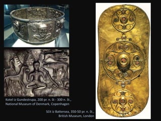 Kotel iz Gundestrupa, 200 pr. n. št - 300 n. št., 
National Museum of Denmark, Copenhagen 
Sčit iz Battersea, 350-50 pr. n. št., 
British Museum, London 
 