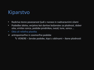 Kiparstvo 
• Razkriva tesno povezanost ljudi z naravo in nadnaravnimi silami 
• Pododbe idolov, verjetno kot daritve božanstev za plodnost, dober 
ulov, vrnitev sonca, podobe prednikov, zvezd, lune, sonca … 
• Obla ali reliefna plastika 
 antropomorfne in zoomorfne podobe 
 VENERE – ženske podobe, kipci z oblinami – ikone plodnosti 
 