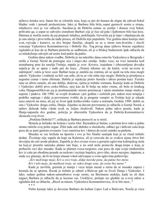 njihova ženska srca. Samo što se izlomile nisu, koja ce pre do bunara da stigne da zahvati bokal
hladne vode i ponudi prolaznicima. Iako je Barbara bila brža, usput gurnuvši sestru u stranu,
mladicevo srce je vec odlucilo. Sacekao je da Dobrila ustane sa zemlje i donese svoj bokal,
prihvatio ga, a usput se zahvalio osmehom Barbari cije je lice od jeda i ljubomore bilo kao krec.
Danima je molila sestru da joj prepusti mladica, preklinjala. Govorila joj je lepo i objašnjavala da
je ona starija i prva treba da nađe prosca, ali Dobrila nije popuštala. Vec godinu dana kasnije stari
svat, vojvoda i kumovi, sa dve brojne familije, okupili su se u istom tom dvorištu i slavili
vencanje Vjekoslava Konstantinovica i Dobrile Ilic. Tog prvog dana njihove bracne zajednice
izgledalo je kao da se Barbara pomirila sa sudbinom, ali je u bliskoj buducnosti ipak odlucila da
ce mladoženju odvojiti od sestre kud puklo da puklo.
Godinu dana nakon svadbe, Dobrila je na nekoliko dana ostavila Vjekoslava u Beogradu i
otišla u Gornji Nered da pomogne ocu i majci oko zemlje. Jedno vece, na ivici šumarka kod
neutabanog puta ka naselju Trešnja, napala je zver. Krvava, izujedana i izbezumljena devojka
uspela je da se spase i nađe put do kuce. „Nemoj nikome rec da kažeš, svim na svetu te
zaklinjem", rekla je kroz suze Barbari koju je zatekla na vratima, ali se ujedi na telu nisu mogli
sakriti. Vjekoslav i roditelji su bili van sebe, ali tu se više ništa nije moglo. Dobrila je primljena u
urgentni centar i tamo zbrinuta. Dobila je injekciju protiv besnila i ubrzo poslata kuci. Fizicke
rane su ubrzo zarasle, ali one dublje, duševne, njima je trebalo vremena. Kasnije kada su Dobrila
i Vjekoslav dobili prvu cerku Milicu, njoj kao da bi bolje na neko vreme, ali beše to kratkog
veka. Dijagnostifikovan joj je posttraumatski stresni poremecaj i njeno mentalno stanje imalo je
uspone i padove. Od 1990. sa svojih dvadeset i pet godina i cerkinih pet, nakon niza terapija i
podrške supruga i dalje je povremeno tvrdila da je progone vampiri sa Trešnje koji je nikada
nece ostaviti na miru, ali joj se život ipak koliko-toliko vratio u normalu. Godine 1998. dobili su
ona i Vjekoslav drugu cerku, Dunju. Zajedno sa decom povremeno je odlazila u Gornji Nered, a
njihov dolazak baba i deda uvek su željno išcekivali. Nakon jedne takve posete, kada je
Dunja napunila dve godine, policija je obavestila Vjekoslava da je Dobrila Konstantinovic
okoncala svoj život.
„Prokleta Dobrila!!!", urlikala je Barbara prenuvši se iz misli.
Skinula je helanke do kolena i uzela žilet. Razmakla je butine, a prstima leve ruke u jednu
stranu raširila svoj polni organ. Žilet tada zari duboko u sluzokožu, odbaci ga i dohvati cašu koja
poce da se puni gustom crvenom. Luci namirisa krv i dotrca da ocisti ostatke sa parketa.
Musaka se vec krckala na šporetu i ovo je bio finalni sastojak koji je uz ritual trebalo
dodati. Životinje nije uspela da kupi na Kalenicu, ali je verovala da ce ovakva njena žrtva biti
dovoljna da cini urode plodom. Zapalila je dve crvene svece u gornjim uglovima kuhinjskog stola
na koji je prostrla satensko platno iste boje, a na sred stola postavila drugu šerpu u koju je
prebacila veci deo musake. Kada se plamen sveca razgoreo, ona poce da sipa svoju međunožnu
krv iz caše po obodima posude sa ruckom i recituje bajalicu, prvo tiho, skoro necujno, šapatom, a
onda sve glasnije, da bi na kraju užasan vokal odzvanjao u svim uglovima potkrovlja:
„Krv međ noge moje, Krv u srce tvoje, dokje morske pene, da pukne bez mene.
Krv i telo moje, do muškosti tvoje, ne video druge zene, da svene bez mene."
Kada je završila, gurnula je manju i vecu šerpu nazad u rernu da se musaka zapece i
krenula da se sprema. Rucak je trebalo je odneti u Bulevar gde su živeli Dunja i Vjekoslav. I
tako, sedam godina nakon samoubistva svoje sestre, na Bezimenu nedelju, kada su zli dusi
najjaci, Barbara je odlucila da je kucnuo cas. Urokljive, prelepe oci gledale su u svoj odraz u
ogledalu dok se oblacila. „Biceš sa mnom, Vjekoslave Konstantinovicu, ili te biti nece..."
* * *
Nešto kasnije taksi je dovezao Barbaru do kafane Lipov Lad u Bulevaru. Nosila je vecu
 