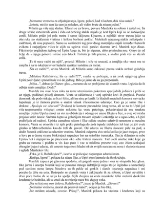 „Nemamo vremena za objašnjavanja, Igore, polazi, kad ti kažem, dok nisu ustali."
„Jebote, mislio sam da sam ja poludeo, ali vidim brate da nisam jedini."
Milutin ga više nije slušao. Uhvati se za bravu, povuce Manžeka za sobom i zaledi se. Sa
druge strane zatvorenih vrata i zida od debelog stakla stajalo je šest Upira koji su se zadovoljno
cerili. Milutin priđe još pola metra i samo škljocnu kljucem, a najbliži stvor tresnu jako sa
obe ruke po staklenim vratima i kriknu borbeni poklic. Molekuli ojacanog stakla zaškripaše i
zadrhtaše, ali nisu popustili. Samo su santimetri tog providnog materijala stajali između Ilketovih
cvikera i razjapljene vilice iz cijih su uglova visili parcici skorene krvi. Manžek nije disao.
Fiksirao je pogledom jednog od Upira koga je, bio je siguran, ubio prethodnu noc. Goreo je od
želje da u njega ponovo istrese ceo Glock. Futrola je bila prazna, a snažni prsti vec su stezali
celik.
„To ti nece raditi na njih", procedi Milutin i trže se unazad, a amajlija oko vrata mu se
zanjiha i na to iskeženi stvor ludacki zasikta i ustuknu za metar.
„Šta ce raditi?", sevnu Manžek, ali Milutin samo zakoraci prema staklu stežuci golubiju
travu.
„Milutine Rafailovicu, šta ce raditi???", razdra se policajac, a na zvuk njegovog glasa
Upiri podivljaše i provrištaše svi do jednog. Bilo je jasno da su ga prepoznali.
„Ništa...", drhtao je Ilketov glas, „moramo da se probijemo do ulaznih vrata. Izgleda da ih
odbija miris amajlije. Dođi!"
Manžek mu stavi levu ruku na rame utreniranim pokretom specijalnih jedinica i pribi se
uz njega, podižuci pištolj desnom. Vrata se odškrinuše i vonj upirske krvi ih preplavi. Poceše
demonski da podvriskuju, urlicu i šište, ali im nisu prilazili. Iz hladnih metalnih komora mrtvacko
šaputanje je iz žamora prešlo u snažni vrisak i besomucno udaranje. Cuo ga je samo Ilke i
dreknu: „Spokoju ste obecani!" Zvukovi iz komore prestadoše istog trena, ali se na to Upiri još
više raspomamiše vitlajuci crnim noktima ka vratu patologa, pokušavajuci da mu smaknu
amajliju. Jedna Upirka skoci na sto za obdukciju i odozgo se unese Ilketu u lice, a ovaj od straha
prejako steže lancic. Srebrna lopta sa golubijom travom otpade i otkotrlja se u ugao sobe, a Upiri
podivljaše od radosti. Upirka zamahnu rukom i Ilke odlete snažno udarivši ramenom u metalnu
komoru. Vrata se otvoriše i iz njih preko patologa do pola ispade izdubljen leš koji je još uvek
gledao u Mrtvozbornika kao da želi da govori. Od udarca su Ilketu naocare pale na pod, a
dedin Nocnik otklizao ka ulaznim vratima. Manžek odgurnu dva stola koliko je jace mogao, prvo
u levu pa u desnu stranu blokirajuci napadace bar na nekoliko trenutaka. Ilke je sklanjao sa sebe
Upirov leš i napipavao po plocicama oko sebe tražeci naocare. Tad oseti snažne ruke koje ga
grabe za ramena i podižu u vis kao pero i vec u mislima provrte svoj ceo život ocekujuci
obezglavljujuci udarac, ali umesto toga oseti hladni okvir svojih naocara na nosu i slepoocnicama
i ugleda Manžekov lik:
„Frka, je li, Rafailovicu?", iscerio se policajac napumpan adrenalinom.
„Knjiga, Igore!", pokaza ka ulazu Ilke, a Upiri opet krenuše da ih okružuju.
Manžek zapuca po glavama spodoba, ali pogodi samo jednu i ona se stropošta bez glasa.
Ilke jurnu i docepa Nocnik koji se pokazao mnogo izdržljiviji nego što je izgledao u kancelariji
pod svetlom stone lampe. Nozdrve su ih pekle od gorkih i slanih isparenja napadaca i oni
poceše da dišu na usta. Dokopaše se ulaznih vrata i zakljucaše ih za sobom, a Upiri navališe i
drvo poce bolno da se uvija ka spolja. Njih dvojica na vrata navukoše teški metalni dvokrilni
kredenac iz hodnika, ali su znali da to rešenje nece biti dugog veka.
„Šta se koj moj ovo dešava, Rafailovicu?", jecao je Manžek. „Govori!"
„Nemamo vremena, moraš da pozoveš naše!", ocajan je bio Ilke.
„Ne mrdam odavde, covece. Pricaj!", Manžek pokaza ka vratima i kredencu koji su
 