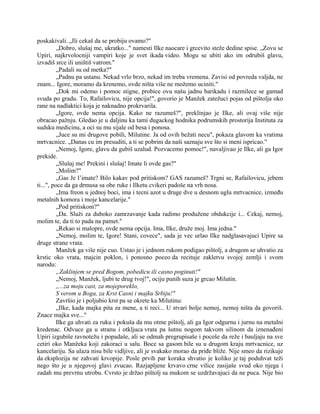 poskakivali. „Ili cekaš da se probiju ovamo?"
„Dobro, slušaj me, ukratko..." namesti Ilke naocare i grcevito steže dedine spise. „Zovu se
Upiri, najkrvolocniji vampiri koje je svet ikada video. Mogu se ubiti ako im odrubiš glavu,
izvadiš srce ili uništiš vatrom."
„Padali su od metka?"
„Padnu pa ustanu. Nekad vrlo brzo, nekad im treba vremena. Zavisi od povreda valjda, ne
znam... Igore, moramo da krenemo, ovde ništa više ne možemo uciniti."
„Dok mi odemo i pomoc stigne, probice ovu našu jadnu barikadu i razmilece se gamad
svuda po gradu. To, Rafailovicu, nije opcija!", govorio je Manžek zatežuci pojas od pištolja oko
rane na nadlaktici koja je naknadno prokrvarila.
„Igore, ovde nema opcija. Kako ne razumeš?", preklinjao je Ilke, ali ovaj više nije
obracao pažnju. Gledao je u daljinu ka tami dugackog hodnika podrumskih prostorija Instituta za
sudsku medicinu, a oci su mu sijale od besa i ponosa.
„Juce su mi drugove pobili, Milutine. Ja od ovih bežati necu", pokaza glavom ka vratima
mrtvacnice. „Danas cu im presuditi, a ti se pobrini da naši saznaju sve što si meni ispricao."
„Nemoj, Igore, glavu da gubiš uzalud. Pozvacemo pomoc!", navaljivao je Ilke, ali ga Igor
prekide.
„Slušaj me! Prekini i slušaj! Imate li ovde gas?"
„Molim?"
„Gas Je l’imate? Bilo kakav pod pritiskom? GAS razumeš? Trgni se, Rafailovicu, jebem
ti...", poce da ga drmusa sa obe ruke i Ilketu cvikeri padoše na vrh nosa.
„Ima freon u jednoj boci, ima i tecni azot u druge dve u desnom uglu mrtvacnice, između
metalnih komora i moje kancelarije."
„Pod pritiskom?"
„Da. Služi za duboko zamrzavanje kada radimo produžene obdukcije i... Cekaj, nemoj,
molim te, da ti to pada na pamet."
„Rekao si malopre, ovde nema opcija. Ima, Ilke, druže moj. Ima jedna."
„Nemoj, molim te, Igore! Stani, covece", sada je vec urlao Ilke nadglasavajuci Upire sa
druge strane vrata.
Manžek ga više nije cuo. Ustao je i jednom rukom podigao pištolj, a drugom se uhvatio za
krstic oko vrata, majcin poklon, i ponosno poceo da recituje zakletvu svojoj zemlji i svom
narodu:
„Zaklinjem se pred Bogom, pobedicu ili casno poginuti!"
„Nemoj, Manžek, ljubi te drug tvoj!", ociju punih suza je grcao Milutin.
,,...za moju cast, za mojeporeklo,
S verom u Boga, za Krst Casni i majku Srbiju!"
Završio je i poljubio krst pa se okrete ka Milutinu:
„Ilke, kada majka pita za mene, a ti reci... U stvari bolje nemoj, nemoj ništa da govoriš.
Znace majka sve..."
Ilke ga uhvati za ruku i pokuša da mu otme pištolj, ali ga Igor odgurnu i jurnu na metalni
kredenac. Odvuce ga u stranu i otkljuca vrata pa šutnu nogom takvom silinom da iznenađeni
Upiri izgubiše ravnotežu i popadaše, ali se odmah pregrupisaše i poceše da reže i bauljaju na sve
cetiri oko Manžeka koji zakoraci u salu. Boce sa gasom bile su u drugom kraju mrtvacnice, uz
kancelariju. Sa ulaza nisu bile vidljive, ali je svakako morao da priđe bliže. Nije smeo da rizikuje
da eksplozija ne zahvati krvopije. Posle prvih par koraka shvatio je koliko je taj poduhvat teži
nego što je u njegovoj glavi zvucao. Razjapljene krvavo crne vilice zasijaše svud oko njega i
zadah mu prevrnu utrobu. Cvrsto je držao pištolj sa mukom se uzdržavajuci da ne puca. Nije bio
 