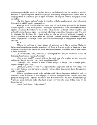 potpuno siguran koliko metaka je ostalo u šaržeru, a trebalo mu je bar par komada za metalne
kanistere sa zapaljivim gasom. Drškom od pištolja udari jednog po slepoocnici i lobanja prsnu, a
drugog pokuša da dohvati za gušu i izgubi ravnotežu. Krvopije se obrušiše na njega i poceše
da ujedaju.
„Za Krst Casni, majkooo", urlao je Manžek od bola nadglasavajuci krike pobesnelih
Upira koji su otkidali parcice mesa sa njega.
Korak po korak približavao se staklenom zidu, ali mu je snage ponestajalo. Još jednom
udahnu zagađeni vazduh punim plucima i poslednjim naporima skoci svom težinom kroz staklo i
upade u kancelariju. Komadici srce mu se zabiše u lice, kolena i nadlanice, ali nije bio jedini. Ceo
zid se obrušio na zbunjene Upire i oni zasiktaše od oštrog bola ustuknuvši samo na tren. Tren koji
je Manžeku bio dovoljan. On i zlatni grifon sa grba na njegovoj uniformi pogledaše u
tužnu prepariranu sovu na vrhu police sa knjigama i zajedno urliknuše pobedonosni poklic.
Jedan, drugi pucanj. Eksplozija zadrma zgradu instituta iz temelja, a divlji plamen proguta sve
oko sebe.
* * *
Milovan je kod kuce te veceri gledao isti program kao i Ilke u institutu. Slušao je
baljezganja komandira pa promrlja poluglasno: ,,E da mi se dete nije vratilo sa Avale, ne bi ti tu
stajao za tom govornicom, magarcino jedna. Sa ovih mojih deset prstiju bi ti srce išcupao, mater
ti jebem nenavidnu."
,,S kim se svađaš, cale", dovikivao je Dean iz predsoblja prvi put zakoracivši u kucu od
kako je policija krenula u akciju „Krvopija".
„Evo ga moj junak!", poskoci Milovan da zagrli sina. „Ne svađam se, sine, nego eto
radujem se. Kažem, što moje Lence izrodi, to puška ne ubija!"
„Preteruješ, cale", nasmeši se mladi Vukotic sedajuci u fotelju. „Bilo je mnogo gusto,
izgubili smo pola ljudi i više."
„Znam, sine, znam. Sve sam cuo. Nego volim tako da pricam, onda mi bude lakše", savi
se i poljubi Deana u teme pa krenu ka ulaznim vratima. „Idem da pozovem kuma da veceramo
nešto svi zajedno."
Milovan u par koraka pređe preko hodnika zgrade i krenu da pozvoni kad ugleda malcice
odškrinuta vrata. Mahinalno se maši za pojas, ali službeni pištolj tu odavno više nije stajao. On
progunđa neku psovku i oprezno zakoraci u stan Konstantinovica. Na bordo trosedu sedeo je
Vjekoslav glave zaronjene među šake. Kada je cuo Milovana kako ulazi, podiže suzne oci ka
kumu i zavapi:
„Nema Dunje, kume! Otišlo mi dete!"
 