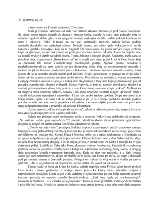 22. BABINO DETE
u isto vreme na Trešnji, nadomak Crne šume
Mala pozornica, sklepana od sada vec natrulih dasaka, dremala je prekrivena paucinom.
Sa njene desne strane, odmah do dugog i visokog šanka, cucalo je staro crno pojacalo koje je
odavno izgubilo dobar glas, a na njega se umorno naslanjao metalni stalak nekada korišcen za
note i tekstove. Neko bi rekao da su stari umetnicki rekviziti nakon toliko godina
upotrebe docekali svoj zasluženi odmor. Nekada davno, pre skoro pola veka, koristili su ih
lokalni i gradski zabavljaci koji su tu tezgarili. Od kako sunce na glavu navuce svoju srebrnu
kapu za spavanje, pa sve dok zorom ne protegne ružicaste prstice, od vrha Avale do Sopota, noc
su krasili zvukovi starih narodnih bisera, Tome, Silvane i mnogih drugih. Međutim, ovih dana, a
posebno noci, u gostionici „Staro kumstvo" su se mogli cuti samo jezivi krici iz Crne šume koji
su prekidali tihi žamor i došaptavanje malobrojnih gostiju. Njihovi prazni, nedokucivi
pogledi prosijavali su kroz debele zavese duvanskog dima koje su se ravnomerno spuštale i
mešale sa jakim bukeom posluženih pica u bokalima i otužnom aromom masnih cvaraka, tako
jakom da se u vazduhu mogla osetiti pod jezikom. Brkati gostionicar je puckao na svoju lulu i
istim takvim sjajem u ocima prelazio preko stolova. Bez obzira na atmosferu, vecina stanovnika
Gornjeg Nereda i okoline živela je u nekoj vrsti blagostanja. Onoj vrsti koju je propovedao još od
pocetka osamdesetih oblasni sveštenik Stevan Popovic, a koji se kasnije povukao iz službe i u
starom penzionerskom domu kraj jezera, u sred Crne šume, osnovao svoju „crkvu". Meštani su
na njegove mise redovno odlazili, nekada i više puta nedeljno, uzimali njegov „pricesni" hleb i
vracali se kucama ispunjeni i zadovoljni. I tako vec preko trideset godina. Stopa smrtnosti je u
kraju znatno opala i životni vek se vidno produžio pa je na Trešnju proteklih desetak godina
pocelo da stiže sve više novih porodica i vikendaša, a cena zemljišta postala skoro tri puta viša
nego u drugim mestima u precniku od pedeset kilometara.
,Ajmo, narode, još tura-dve pa da zatvaram", rekao je odsutno, po navici, znajuci da ce se
tura-dve po obicaju pretvoriti u preko nekoliko.
Pažnju mu privuce neko prelamanje svetla u separeu i brkovi mu zadrhtaše od nelagode.
„Ne sedi mi valjda gost neposlužen?!", pomisli, ali ubrzo shvati da se polumrak ugla kafane
poigrao sa njegovim starim ocima i on frknu odmahnuvši rukom.
„Umalo me nije video", prošapta Sudbina trepcuci uznemireno i pažljivo ponovo navuce
kapuljacu svog jednodelnog vecernjeg kostima koji je sama sebi od Mašte sašila, a koji ju je cinio
nevidljivom za ljudsko oko. Cerke Sreca i Nesreca otišle su u neku kockarnicu u Beogradu da
se igraju sa ljudima pa je mogla da se posveti sebi. Obicno bi takve noci zalila flašom tekile, ali je
to vece bila željna neceg drugog. Cim je stigla, prošla je pored Brke iza šanka i posegla ka svojoj
skrivenoj polici. Ljuštila je flašu jako brzo, eksirajuci šotove Inspiracije. Zacinila ih je srebrnim
prahom mesecine posutim između palca i kažiprsta, a kriškama slabašnog žutog svetla iz drugog
dela gostionice kvasila vremenom ispucala usta. Kada se dno vec naziralo, a u flaši ostade
samo par kapi nezanimljivih, skoro izvetrelih starih ideja, ona krenu po novu, ali zape o dotrajali
pod pa zveknu nosem u dovratak prozora. Pridigla se i odmerila svoj odraz u staklu pa zavrte
glavom: „Ala si se pokrivila od Inspiracije, sestro slatka, k'o covek od alkohola..."
Taman kada je htela da krene ka šanku, ugleda napolju neku Priliku kako žurno prolazi
kroz senke zidova gostionice i nestaje starim putem ka Crnoj šumi, obraslim trnjem i
neprohodnim rastinjem. Gosti su još uvek sedeli na svojim mestima pa ona bolje namesti vecernji
kostim i provuce se napolje između drvenih stolova. „Ipak ima vajde od ove Inspiracije",
radovala se Sudbina, ,,ovu Priliku necu propustiti". Kada se malo približila, videla je da ta Prilika
i nije bila baš neka. Nosila je ogrtac od jednostavnog crnog kepera, a iza sebe ostavljala tragove
 