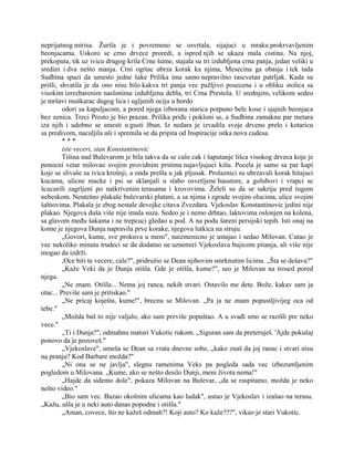 neprijatnog mirisa. Žurila je i povremeno se osvrtala, sijajuci u mraku prokrvavljenim
beonjacama. Uskoro se crno drvece proredi, a ispred njih se ukaza mala cistina. Na njoj,
prekoputa, tik uz ivicu drugog krila Crne šume, stajala su tri izdubljena crna panja, jedan veliki u
sredini i dva nešto manja. Crni ogrtac ubrza korak ka njima, Mesecina ga obasja i tek tada
Sudbina spazi da umesto jedne šake Prilika ima samo nepravilno rascvetan patrljak. Kada su
prišli, shvatila je da ono nisu bilo kakva tri panja vec pažljivo posecena i u obliku stolica sa
visokim izrezbarenim naslonima izdubljena debla, tri Crna Prestola. U srednjem, velikom sedeo
je mršavi muškarac dugog lica i ugljenih ociju u bordo
odori sa kapuljacom, a pored njega izborana starica potpuno bele kose i sjajnih beonjaca
bez zenica. Treci Presto je bio prazan. Prilika priđe i pokloni se, a Sudbina zamaknu par metara
iza njih i udobno se smesti u gusti žbun. Iz nedara je izvadila svoje drveno prelo i kotaricu
sa predivom, naculjila uši i spremila se da pripita od Inspiracije istka nova cudesa.
* * *
iste veceri, stan Konstantinovic
Tišina nad Bulevarom je bila takva da se culo cak i šaputanje lišca visokog drveca koje je
ponocni vetar milovao svojim providnim prstima najavljujuci kišu. Pocela je samo sa par kapi
koje se slivaše sa ivica krošnji, a onda prešla u jak pljusak. Prolaznici su ubrzavali korak hitajuci
kucama, ulicne macke i psi se sklanjali u slabo osvetljene haustore, a golubovi i vrapci se
šcucurili zagrljeni po natkrivenim terasama i krovovima. Želeli su da se sakriju pred tugom
nebeskom. Neutešno plakaše bulevarski platani, a sa njima i zgrade svojim olucima, ulice svojim
šahtovima. Plakala je zbog nestale devojke citava Zvezdara. Vjekoslav Konstantinovic jedini nije
plakao. Njegova duša više nije imala suza. Sedeo je i nemo drhtao, laktovima oslonjen na kolena,
sa glavom među šakama i ne trepcuci gledao u pod. A na podu šareni persijski tepih. Isti onaj na
kome je njegova Dunja napravila prve korake, njegova lutkica na struju.
„Govori, kume, sve prokuva u meni", naizmenicno je ustajao i sedao Milovan. Cutao je
vec nekoliko minuta trudeci se da dodatno ne uznemiri Vjekoslava bujicom pitanja, ali više nije
mogao da izdrži.
,Oce biti te vecere, cale?", pridružio se Dean njihovim smrknutim licima. „Šta se dešava?"
„Kaže Veki da je Dunja otišla. Gde je otišla, kume?", seo je Milovan na trosed pored
njega.
„Ne znam. Otišla... Nema joj ranca, nekih stvari. Ostavilo me dete. Bože, kakav sam ja
otac... Previše sam je pritiskao."
„Ne pricaj koješta, kume!", brecnu se Milovan. „Pa ja ne znam popustljivijeg oca od
tebe."
„Možda baš to nije valjalo, ako sam previše popuštao. A u svađi smo se razišli pre neko
vece."
„Ti i Dunja?", odmahnu matori Vukotic rukom. „Siguran sam da preteruješ. 'Ajde pokušaj
ponovo da je pozoveš."
„Vjekoslave", umeša se Dean sa vrata dnevne sobe, „kako znaš da joj ranac i stvari nisu
na pranju? Kod Barbare možda?"
„Ni ona se ne javlja", slegnu ramenima Veks pa pogleda sada vec izbezumljenim
pogledom u Milovana. „Kume, ako se nešto desilo Dunji, meni života nema!"
„Hajde da siđemo dole", pokaza Milovan na Bulevar, „da se raspitamo, možda je neko
nešto video."
„Bio sam vec. Bazao okolnim ulicama kao ludak", ustao je Vjekoslav i izašao na terasu.
„Kažu, ušla je u neki auto danas popodne i otišla."
„Aman, covece, što ne kažeš odmah?! Koji auto? Ko kaže???", vikao je stari Vukotic.
 