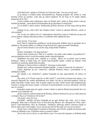 „Cika Beli kaže", gledao je Vjekoslav ka Lipovom Ladu. „Ne seca se koji auto."
„E pa jakog si svedoka našao, Konstantinovicu. Pijanog prosjaka! Idi, molim te, onaj
komšija Zoran ga navikao, svaki dan ga naliva vinjakom. Pa taj Ciga ne bi majku rođenu
prepoznao da je vidi."
„Zvacu svakako naše saobracajce, dacu im Dunjin opis", pošao je Dean nazad u stan po
mobilni pa dodade, „sutra idemo kod komandira da ga upoznamo sa situacijom."
„To ne dolazi u obzir, kumce. Saobracanju policiju obavesti, ali kod onog celavog skota
ne idem."
„Duguje mi taj „celavi skot" par uslugica, kume", kiselo se nasmeja Milovan, „mene ce
vala saslušati."
„Ne. Ja sam vec odlucio šta cu", neprirodnom smirenošcu izgovori Vjekoslav pa poce da
otvara ormane i pakuje malu putnu torbu, a zvezdarsko nebo zaplaka još jace.
***
nešto kasnije, Crna šuma
Gusti žbun je neprimetno podrhtavao od drvenog prela Sudbine koje je pocinjalo da se
zahuktava. Par metara odatle, sa velikog Crnog Prestola noc zapara promuklo brundanje:
„Ko to Crnom šumom u zao cas bez mog znanja hoda? Predstavi
se!"
„Zlamir, Gospodaru, Vaš sluga pokorni."
„Kojim zlom, Sretenovicu? Gde su ti roditelji i šta radiš ovako daleko od gazdinstva?",
zasu ga pitanjima mršavi covek kao opsada zamak vatrenim kuglama.
„Napadnuti smo pred zoru", zagleda se u zemlju. „Skoro sve su pobili, moj Uzvišeni
Strašiocu", laskao je mladi Upir, ali i pored toga Gospodar ustade i snažno ga ošamari. Ovaj
instinktivno zareža pa odmah dobi još jedan.
„Pobegao si. Ostavio bracu i roditelje?", uhvati ga za okovratnik.
„Ranjen sam", pokaza sacmarom odvaljen patrljak. „A neko je morao da Vas obavesti."
„Lakej, dupelizac pa još i kukavica", zaškripa belokosa starica i promeškolji se na
udubljenom stablu.
„Ne upadaj u rec, Stoletnice!", graknu Gospodar ka njoj zapovednicki, ali starica ne
posustade.
„Da cutim, je li? Pored svega što za tebe cinim?!", rastvorila je tamnocrveni ogrtac, a na
mesecini bljesnuše dve usahle oklembešene sive dojke. Na obe je zarivenih kandžica visila po
jedna Upir-beba i žedno sisala. Ona ih grubo otrgnu od sebe i pruži dvema Upir-majkama koje
izroniše iz mraka kad starica zasikta: „Cemerom ti porod podižem i to mi je zahvalnost. Završila
sam za veceras!"
Gospodaru zasija onaj crni ugalj u ocima i okrete se opet ka Zlamiru koj pomisli da ce tu
skoncati svoj vampirski vek.
„Sreca tvoja što si porod mojih prvih Žetelaca, Zlamire Sretenovicu, pa cu ti dati šansu da
se iskupiš. Šta je sa Velimirom i ZLA-tom?"
„Uhvaceni", procvile ovaj.
„Grrrrhhh", zakrklja od besa Gospodar pa ga opet dohvati oko vrata: „Evo ti šanse,
pobeguljo. Bliži nam se Praznik Zveri na Noc Krvavog Meseca. Idi u Beograd na Viline vode i
pozovi sestre Bestidnice. Reci da Gospodar i Stoletnica zahtevaju njihovo prisustvo. Kada to
obaviš, kako znaš i umeš majku i oca iz zatvora da izbaviš! Bez njih mi se na oci ne izlazi!"
„Hvala Vam, o Najstrašnije Uzvišenstvo! Razumeo sam! Hvala", poljubi mu košcatu ruku
i skute pa odbaulja u noc, a belokosa starica se ponovo oglasi:
„Za tri noci od ove, Krvav ce nam Mesec izaci i sve mora biti spremno za Zlobnika kada
 