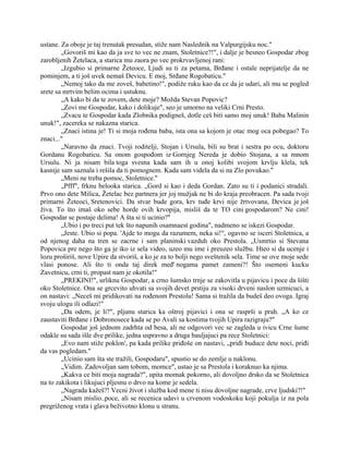 ustane. Za oboje je taj trenutak presudan, stiže nam Naslednik na Valpurgijsku noc."
„Govoriš mi kao da ja sve to vec ne znam, Stoletnice?!", i dalje je besneo Gospodar zbog
zarobljenih Žetelaca, a starica mu zaora po vec prokrvavljenoj rani:
„Izgubio si primarne Žeteoce, Ljudi su ti za petama, Brđane i ostale neprijatelje da ne
pominjem, a ti još uvek nemaš Devicu. E moj, Srđane Rogobaticu."
„Nemoj tako da me zoveš, babetino!", podiže ruku kao da ce da je udari, ali mu se pogled
srete sa mrtvim belim ocima i ustuknu.
„A kako bi da te zovem, dete moje? Možda Stevan Popovic?
„Zovi me Gospodar, kako i dolikuje", seo je umorno na veliki Crni Presto.
„Zvacu te Gospodar kada Zlobnika podigneš, dotle ceš biti samo moj unuk! Baba Malinin
unuk!", zacereka se nakazna starica.
„Znaci istina je! Ti si moja rođena baba, ista ona sa kojom je otac mog oca pobegao? To
znaci..."
„Naravno da znaci. Tvoji roditelji, Stojan i Ursula, bili su brat i sestra po ocu, doktoru
Gordanu Rogobaticu. Sa onom gospođom iz Gornjeg Nereda je dobio Stojana, a sa mnom
Ursulu. Ni ja nisam bila toga svesna kada sam ih u onoj kolibi svojom krvlju klela, tek
kasnije sam saznala i rešila da ti pomognem. Kada sam videla da si na Zlo povukao."
„Meni ne treba pomoc, Stoletnice."
„Pfff", frknu belooka starica. „Gord si kao i deda Gordan. Zato su ti i podanici stradali.
Prvo ono dete Milica, Žetelac bez partnera jer joj mužjak ne bi do kraja preobracen. Pa sada tvoji
primarni Žeteoci, Sretenovici. Da stvar bude gora, krv tuđe krvi nije žrtvovana, Devica je još
živa. To što imaš oko sebe horde ovih krvopija, misliš da te TO cini gospodarom? Ne cini!
Gospodar se postaje delima! A šta si ti ucinio?"
„Ubio i po treci put tek što napunih osamnaest godina", nadmeno se iskezi Gospodar.
„Jeste. Ubio si popa. 'Ajde to mogu da razumem, neka si!", ogavno se isceri Stoletnica, a
od njenog daha na tren se zacrne i sam planinski vazduh oko Prestola. „Usmrtio si Stevana
Popovica pre nego što ga je iko iz sela video, uzeo mu ime i preuzeo službu. Hteo si da ucenje i
lozu proširiš, nove Upire da stvoriš, a ko je za to bolji nego sveštenik sela. Time se ove moje sede
vlasi ponose. Ali što ti onda taj direk međ' nogama pamet zameni?! Što osemeni kucku
Zavetnicu, crni ti, propast nam je okotila!"
„PREKINI!", urliknu Gospodar, a crno šumsko trnje se zakovitla u pijavicu i poce da šišti
oko Stoletnice. Ona se grcevito uhvati sa svojih devet prstiju za visoki drveni naslon uzmicuci, a
on nastavi: „Neceš mi pridikovati na rođenom Prestolu! Sama si tražila da budeš deo ovoga. Igraj
svoju ulogu ili odlazi!"
„Da odem, je li?", pljunu starica ka oštroj pijavici i ona se rasprši u prah. „A ko ce
zaustaviti Brđane i Dobronosece kada se po Avali sa kostima tvojih Upira razigraju?"
Gospodar još jednom zadrhta od besa, ali ne odgovori vec se zagleda u ivicu Crne šume
odakle su sada išle dve prilike, jedna uspravno a druga bauljajuci pa rece Stoletnici:
„Evo nam stiže poklon', pa kada prilike priđoše on nastavi, „priđi buduce dete noci, priđi
da vas pogledam."
„Ucinio sam šta ste tražili, Gospodaru", spustio se do zemlje u naklonu.
„Vidim. Zadovoljan sam tobom, momce", ustao je sa Prestola i koraknuo ka njima.
„Kakva ce biti moja nagrada?", upita momak pokorno, ali dovoljno drsko da se Stoletnica
na to zakikota i likujuci pljesnu o drvo na kome je sedela.
„Nagrada kažeš?! Vecni život i služba kod mene ti nisu dovoljne nagrade, crve ljudski?!"
„Nisam mislio..poce, ali se recenica udavi u crvenom vodoskoku koji pokulja iz na pola
pregriženog vrata i glava beživotno klonu u stranu.
 