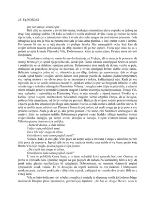 23. TAJNOŽDER
par sati ranije, avalski put
Beli džip se zanosio u sivim krivinama, treskajuci omamljene plave cuperke sa jednog na
drugi kraj zadnjeg sedišta. Od kako su tockovi vozila dodirnuli Avalu, vozac je osecao da nešto
nije u redu, a sada je u retrovizoru video i svuda oko sebe mogao da oseti strano prisustvo. Bela
izmaglica koja mu je bila za petama mirisala je kao sama planina, u isto vreme sveže i drevno.
Povremeno bi mu se u njoj ukazala tri prelepa ženska lika smaragdnih ociju koji kao da
svojim nežnim rukama pokušavaju da džip zaustave ili ga bar uspore. Vozac nije znao da su u
poteru za njim krenule Planinske Vile, Dobronosece. Znao je samo jedno, Devicu mora odvesti
Gospodaru.
Vratolomna vožnja se nastavila sve do skretanja za Trešnju, ali tu otmicar bi primoran da
smanji brzinu jer je ispred njega ležao uži, seoski put. Gume ciknuše ostavljajuci beton za sobom
i pozdraviše se sa oblakom zemljane prašine. Dobronosece nisu smele da skrenu vozilo sa puta,
strahujuci da plavokosa devojka ne nastrada, ali u ovom smanjenju brzine videše svoju šansu.
Belicasta izmaglica jedne od tri, obmotala je ceo džip, dodatno ga usporavajuci dok se druga
uvukla ispod haube i svojim vrelim dahom srca planine pocela da dodatno podiže temperaturu
vec vrelog motora i on ubrzo poce da se preznojava i trokira, kašljuckajuci ulje. Kada je vec
izgledalo da ce se vozilo otmicara zaustaviti, uplakani oblaci iz pravca Beograda izbaciše iz sebe
ostatke tuge i nehotice odmogoše Planinskim Vilama. Izmaglica oko džipa se proredila, a užareni
motor ohladio ponovo proradivši punom snagom i dobra stvorenja najzad posustaše. Trecoj Vili,
onoj najlepšoj i najsmelijoj sa Planinskog Veca, to nije smetalo u njenoj nameri. Uvukla se u
kabinu i prvo svojom zaštitnickom belicastom maglom nežno obgrlila Dunju, da se devojka,
pošto je bila omamljena, od divlje vožnje ne povredi. Htela je da svojom voljom potcini otmicara
i natera ga da bez opasnosti po ikoga sam zaustavi vozilo, a onda utone u dubok san bez snova. U
sebi se molila svim zaštitnicima Planina i Šuma da joj podare još malo snage jer ju je potera vec
prilicno iscrpela. Znala je da ce je, ako pređu granicu Crne šume, cini Stoletnice onemoguciti da
nastavi. Zato na zadnjem sedištu Dobronoseca poprimi svoje ljudsko oblicje nemilice trošeci
svoju vilinsku energiju, pa držeci cvrsto devojku u narucju, svojim cvetnim dahom zapeva
Vilinsku pesmu otmicaru iza potiljka:
„Suma il' dolina, u duši milina,
Volju svoju položiceš meni.
Da u tebi nije snaga ni silina,
Ostavljam ti sada samo pogled sneni!"
Vozacu, kako je cuo glas Vile, poce da kopni volja u mislima i snaga u udovima pa beli
džip poce da usporava. Ispred njih su se vec nazirala visoka crna stabla ivice šume preko koje
Dobra Vila nije mogla, pa ona pojaca svoju pesmu:
,,Da u tebi nije snaga ni silina,
Ostavljam ti sada samo pogled sneni!"
U tom se približiše Crnoj šumi, a iz tame neljudski krici zaparaše horizont. Otmicar se
prenu iz vilinskih nota i panicno nagazi na gas pa poce da nabada po komandnoj tabli u želji da
pusti neku glasnu muziku koja bi nadglasala Dobronosecu, na trenutak skrenuvši pogled
i popustivši stisak volana. To bi dovoljno da izgubi kontrolu na vec mokrom i blatnjavom
seoskom putu, tockovi proklizaše i džip slete u jarak, zabijajuci se između dva drveta. Bili su u
Crnoj šumi.
Vila se brže-bolje pretvori u belu izmaglicu i nestade iz slupanog vozila još jednom blago
dodirnuvši Dunjine plave pramenove, govoreci joj šapatom: ,,Ne boj se, draga Device, necu te
 