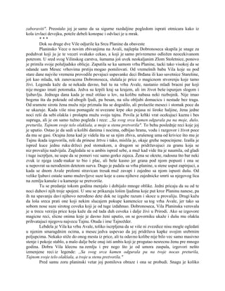 zaboraviti". Preostalo joj je samo da sa sigurne razdaljine pogledom isprati otmicara kako iz
kola izvlaci devojku, poteže debeli konopac i odvlaci je u mrak.
* * *
Dok su druge dve Vile odjurile ka Srcu Planine da obaveste
Planinsko Vece o novim zbivanjima na Avali, najlepša Dobronoseca skupila je snage za
poduhvat koji ju je te veceri svakako cekao, a koji je samo privremeno odložen neocekivanom
poterom. U sred svog Vilinskog carstva, šumama još uvek neokaljanim Zlom Stoletnice, ponovo
je primila svoje poluljudsko oblicje. Zaputila se ka samom vrhu Planine, tacki tako visokoj da se
odande sam Mesec vrhovima prstiju mogao pomilovati. Od vremešnih baba Vila koje su pod
stare dane najviše vremena provodile pevajuci uspavanke deci Brđana ili kao savetnice Starešine,
još kao mlada, tek zanovacena Dobronoseca, slušala je price o magicnom stvorenju koje tamo
živi. Legenda kaže da se nekada davno, baš tu na vrhu Avale, nastanio mladi bracni par koji
nije mogao imati potomaka. Jedva su krpili kraj sa krajem, ali im život beše ispunjen slogom i
ljubavlju. Jednoga dana kada je muž otišao u lov, na kolibu nabasa neki razbojnik. Nije imao
bogzna šta da pokrade od ubogih ljudi, pa besan, na silu obljubi domacicu i nestade bez traga.
Od sramote sirota žena mužu nije priznala šta se dogodilo, ali prolaziše meseci i stomak poce da
se ukazuje. Kada više nisu pomagale ni uvezane krpe oko pojasa ni široke haljine, žena jedne
noci reši da sebi olakša i prošapta mužu svoju tajnu. Povila je krhki vrat ocekujuci kaznu i bes
supruga, ali je on samo tužno pogleda i rece: ,,Sa svog srca kamen odgurala pa na moje, dušo,
preturila, Tajnom svoje telo olakšala, a moje u stenu pretvorila". To behu poslednje reci koje joj
je uputio. Ostao je da sedi u kolibi danima i nocima, odbijao hranu, vodu i razgovor i život poce
da mu se gasi. Ocajna žena kad je videla šta se sa njim zbiva, urušenog uma od krivice što mu je
Tajnu ikada izgovorila, reši da prinese žrtvu i tako, mislila je, okaje grehe nepocinjene. Izašla je
ispred kuce jednu ruku držeci pod stomakom, a drugom se pridržavajuci za granu koja se
niz provaliju nadvijala. Zagledala se u ambis ispred sebe, a muž kad vide šta je naumila, od gladi
i tuge iscrpljen, ne uspe da se pomeri vec samo gorko zajeca. Žena se okrete, radosna što bar neki
zvuk iz njega izađe makar to bio i plac, ali beše kasno jer grana pod njom popusti i ona se
u nepovrat sa nerođenim detetom surva. Dugo je padala sa vrha planine, u stene usput zapinjuci, a
kada se dnom Avale prolomi stravican tresak muž zavapi i zajedno sa njom ispusti dušu. Od
velike ljubavi ostaše samo muževljeve suze koje u casu njihove zajednicke smrti sa njegovog lica
na zemlju kanuše i u kamenje se pretvoriše.
Tu se predanje tokom godina menjalo i dobijalo mnoge oblike. Jedni pricaju da su od te
noci duhovi njih troje spojeni. U snu se prikazuju lošim ljudima koje put kroz Planinu nanese, pa
ih na spavanju davi njihovo nerođeno dete dok ne izgube razum i skoce u provaliju. Drugi kažu
da loša sreca prati one koji nekim slucajem pokupe kamencice sa tog vrha Avale, jer tako sa
sobom nose suze sirotog coveka koji je od tuge izdahnuo. Dobronoseca, Vila Planinska verovala
je u trecu verziju price koja kaže da od tada duh coveka i dalje živi u Prirodi. Ako se izgovore
magicne reci, slicne onima koje je davno ženi uputio, on se govorniku ukaže i dušu mu olakša
prihvatajuci njegovu najvecu Tajnu. Otuda i ime Tajnožder.
Lebdela je Vila ka vrhu Avale, toliko iscrpljena da se više ni zvezdice nisu mogle ogledati
u njenim smaragdnim ocima, a mesec jedva uspevao da joj pridržava kapke svojim srebrnim
poljupcima. Nekako stiže do onog mesta iz price, ali tu odavno kolibe nije bilo vec samo masivno
stenje i pokoje stablo, a malo dalje beše onaj isti ambis koji je progutao nesrecnu ženu pre mnogo
godina. Dobra Vila klecnu na zemlju i pre nego što je od umora zaspala, izgovori nešto
izmenjene reci iz legende: ,,Sa svog srca kamen odgurala pa na tvoje nocas preturila,
Tajnom svoje telo olakšala, a tvoje u stenu pretvorila."
Pred samu zoru planinski vetar joj pomilova obraze i ona se probudi. Snagu je koliko
 
