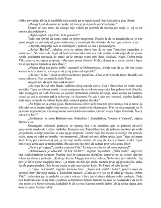 toliko povratila, ali šta je zamislila nije ucinila pa se uputi nazad i baš tada joj se glas obrati:
„Mnogi Ljudi do mene svracaše, ali ovo je prvi put da mi Vila dolazi."
Okrete se oko sebe, ali nikoga nije videla pa pomisli da možda još sanja ili joj se od
umora glas pricinjava.
„Digni pogled, lepa Vilo. Ja ti govorim!"
Tada ona shvati da sama stena sa njom razgovara. Pocelo je da se razdanjuje pa je vec
jasno mogla da vidi usta od guste mahovine, a iznad njih dve duboke vlažne rupe umesto ociju.
„Oprosti, drugacije sam te zamišljala", pokloni se ona s poštovanjem.
„Hu-hu! Hu-hu!", zahukta sova sa zelene obrve kao da se sam Tajnožder zasmejao, a
onda rece: „Što sam više Tajni od ljudi uzimao tako sam sve više rastao. Kada cuješ da se visina
Avale godinama povecala, to znaci da je mnogo sveta sebi dušu olakšalo. Nego, Dobra moja
Vilo, zora se obzorjem propinje, valja nam posao obaviti. Priđi, rukama se o mene otisni i šapni
mi svoju Tajnu, kamen sa srca zbaci."
„Nisam zbog tog posla došla", nasmeši se Dobronoseca. „Ovde sam da ja tebi bar jedan
kamen sa srca skinem, a verujem da je taj jedan od najtežih."
„Hu-hu! Hu-hu!", povi se obrva od trava i puzavica. „Ovo je prvi put da takvo šta neko od
mene zahteva. Nije na meni da tuđe Tajne
odajem niti da sebi teret olakšavam."
„Od toga što od tebe ištem, sudbina celog naroda zavisi. Cak i Stoletnica ne može svoje
preteške Tajne sa sobom nositi i znam zasigurno da se tokom svog veka bar jednom tebi obratila.
Ako ta najgora od svih Veštica, sa njenim demonima pobedu izvojuje, nece kamen na kamenu
ostati pa ceš u vatrama pakla njihovog i ti išceznuti. Pa cak i ako ceo ostaneš, nijedne ljudske
duše nece ostati da sa tobom Tajne deli, ostaceš gladan doveka."
„Ne bojim se ja vecne gladi, Dobronoseca, niti tvojih mracnih predviđanja. Da je srece, ja
bih odavno sa mojim najbližima nestao, ali eto ostah ovde okamenjen. Pravila necu menjati jer ih
ja nisam ni postavljao vec onaj ko me ovom kletvom osudio. Govori svoju Tajnu ili odlazi. Šta ce
od ta dva biti?"
„Preklinjem te svim Božanstvima Nebeskim i Zemaljskim, Vodom i Vatrom", zajeca
Dobra Vila.
Smaragdni vodopadi potekoše sa njenog lica i na mestima gde su planinu okvasili
procvetaše maslacak i tužne visibabe. Kameno srce Tajnoždera kao da jednom preskoci pa onda
još jednom, a duge puzavice se oko njega stegnuše. Tamne rupe što drevno stvorenje ima umesto
ociju, same od sebe se orosiše i on progovori: „Moraš mi reci, dobra moja, koju Tajnu od mene
želiš. Ovaj put i samo ovaj put, ja cu tvoje molbe uslišiti, ali znaj da, kao i u životu, svaka Tajna
ima svoju cenu koja se mora platiti. Šta ako ono što želiš da saznaš previsoku cenu ima?"
„Na sve pristajem!", povika ozarena Vila." Ucinicu sve što se od mene ocekuje!"
„Dobronoseca je odlucila! NEKA BUDE!", zagrme Tajnožder. „Neka bude", odgovori
ona tradicionalnim izrazom Planine koji je oznacavao sklopljen dogovor pa se osloni citavim
telom na stenu i prošapta: „Kada je Krvnu Magiju koristila, sebi je Stoletnica prst odsekla. Taj
prst je izvor njene magijske moci i ja znam, da bih nju ubila, moram prvo taj prst uništiti, duhu
Avale pepeo predati. Ono što ne znam je gde ona taj prst krije. Tu Tajnu od tebe želim."
„I Tajnu ceš imati", zagrme kameno bice. „Tajnu ceš imati! Hu-hu", ponovi sova na
zelenoj obrvi drevnog stenja, a Tajnožder nastavi: „Cena za ovo što cu ti odati je visoka, Dobra
Vilo", mahovina joj se priljubi uz celo i obraze i bice joj vlažnim dahom nešto prošapta. Boja
lica Dobronosece se na mah izjednaci sa blještavo belom stenom na koju se naslanjala i da ne bi
one njene dve šume od ociju, izgledalo bi da su ona i kamen postali jedno i da je njena sjajna crna
kosa iz same Planine nikla.
 