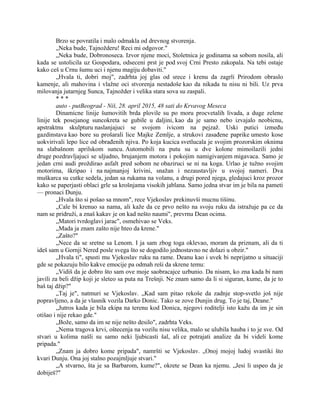 Brzo se povratila i malo odmakla od drevnog stvorenja.
„Neka bude, Tajnožderu! Reci mi odgovor."
„Neka bude, Dobronoseca. Izvor njene moci, Stoletnica je godinama sa sobom nosila, ali
kada se ustolicila uz Gospodara, odseceni prst je pod svoj Crni Presto zakopala. Na tebi ostaje
kako ceš u Crnu šumu uci i njenu magiju dobaviti."
„Hvala ti, dobri moj", zadrhta joj glas od srece i krenu da zagrli Prirodom obraslo
kamenje, ali mahovina i vlažne oci stvorenja nestadoše kao da nikada tu nisu ni bili. Uz prva
milovanja jutarnjeg Sunca, Tajnožder i velika stara sova su zaspali.
* * *
auto - putBeograd - Niš, 28. april 2015, 48 sati do Krvavog Meseca
Dinamicne linije šumovitih brda plovile su po moru procvetalih livada, a duge zelene
linije tek posejanog suncokreta se gubile u daljini, kao da je samo nebo izvajalo neobicnu,
apstraktnu skulpturu naslanjajuci se svojom ivicom na pejzaž. Uski putici između
gazdinstava kao bore su prošarali lice Majke Zemlje, a strukovi zasađene paprike umesto kose
uokvirivali lepo lice od obrađenih njiva. Po koja kucica svetlucala je svojim prozorskim oknima
na slabašnom aprilskom suncu. Automobili na putu su u dve kolone mimoilazili jedni
druge pozdravljajuci se uljudno, brujanjem motora i pokojim namigivanjem migavaca. Samo je
jedan crni audi proždirao asfalt pred sobom ne obaziruci se ni na koga. Urlao je tužno svojim
motorima, škripao i na najmanjoj krivini, snažan i nezaustavljiv u svojoj nameri. Dva
muškarca su cutke sedela, jedan sa rukama na volanu, a drugi pored njega, gledajuci kroz prozor
kako se paperjasti oblaci grle sa krošnjama visokih jablana. Samo jedna stvar im je bila na pameti
— pronaci Dunju.
„Hvala što si pošao sa mnom", rece Vjekoslav prekinuvši mucnu tišinu.
„Cale bi krenuo sa nama, ali kaže da ce prvo nešto na svoju ruku da istražuje pa ce da
nam se pridruži, a znaš kakav je on kad nešto naumi", prevrnu Dean ocima.
„Matori tvrdoglavi jarac", osmehivao se Veks.
„Mada ja znam zašto nije hteo da krene."
„Zašto?"
„Nece da se sretne sa Lenom. I ja sam zbog toga oklevao, moram da priznam, ali da ti
ideš sam u Gornji Nered posle svega što se dogodilo jednostavno ne dolazi u obzir."
„Hvala ti", spusti mu Vjekoslav ruku na rame. Deanu kao i uvek bi neprijatno u situaciji
gde se pokazuju bilo kakve emocije pa odmah reši da skrene temu:
„Vidiš da je dobro što sam ove moje saobracajce uzbunio. Da nisam, ko zna kada bi nam
javili za beli džip koji je sleteo sa puta na Trešnji. Ne znam samo da li si siguran, kume, da je to
baš taj džip?"
„Taj je", natmuri se Vjekoslav. „Kad sam pitao rekoše da zadnje stop-svetlo još nije
popravljeno, a da je vlasnik vozila Darko Donic. Tako se zove Dunjin drug. To je taj, Deane."
„Jutros kada je bila ekipa na terenu kod Donica, njegovi roditelji isto kažu da im je sin
otišao i nije rekao gde."
„Bože, samo da im se nije nešto desilo", zadrhta Veks.
„Nema tragova krvi, oštecenja na vozilu nisu velika, malo se ulubila hauba i to je sve. Od
stvari u kolima našli su samo neki ljubicasti šal, ali ce potrajati analize da bi videli kome
pripada."
„Znam ja dobro kome pripada", namršti se Vjekoslav. „Onoj mojoj ludoj svastiki što
kvari Dunju. Ona joj stalno pozajmljuje stvari."
„A stvarno, šta je sa Barbarom, kume?", okrete se Dean ka njemu. „Jesi li uspeo da je
dobiješ?"
 
