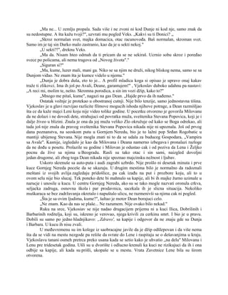 „Ma ne... U zemlju propala. Sada više i ne zvoni ni kod Dunje ni kod nje, samo znak da
su nedostupne. A šta kažu tvoji?", uzvrati mu pogled Veks. „Kakvi su ti Donici? „
„Skroz normalan svet, majka domacica, otac racunovođa. Baš normalan, skroman svet.
Samo im je taj sin Darko malo zastranio, kao da je u sekti nekoj."
„U sekti?!", dreknu Veks.
„Ma da. Nisam hteo odmah da ti pricam da se ne sekiraš. Ucrnio sobu skroz i poređao
svece po policama, ali nema tragova od „Novog života"."
„Siguran si?"
„Ma, kume, luzer mali, mani ga. Niko se sa njim ne druži, nikog bliskog nema, samo se sa
Dunjom viđao. Ne znam šta je kumce videlo u njemu."
„Dunja je dobra duša, eto to je... A profil mladica koga si opisao je upravo onaj kakav
traže ti zlikovci. Ima ih još po Avali, Deane, garantujem!" , Vjekoslav duboko udahnu pa nastavi:
„A reci mi, molim te, nešto. Skromna porodica, a sin im vozi džip, kako to?"
„Mnogo me pitaš, kume", nagazi na gas Dean. „Hajde prvo da ih nađemo."
Ostatak vožnje je protekao u obostranoj cutnji. Nije bilo tenzije, samo jednostavna tišina.
Vjekoslav je u glavi razvijao razlicite filmove mogucih ishoda njihove potrage, a Dean razmišljao
šta ce da kaže majci Leni koju nije video tolike godine. U pocetku otvoreno je govorila Milovanu
da ne dolazi i ne dovodi dete, strahujuci od povratka muža, sveštenika Stevana Popovica, koji je i
dalje živeo u blizini. Znala je ona da joj muža veliko Zlo okružuje od kako se Boga odrekao, ali
tada još nije znala da pravog sveštenika Stevana Popovica nikada nije ni upoznala. Još od prvog
dana poznanstva, na seoskom putu u Gornjem Neredu, bio je to lažni pop Srđan Rogobatic u
mantiji ubijenog Stevana. Nije mogla znati ni to da se udala za buduceg Gospodara, „Vampira
sa Avale". Kasnije, izgledalo je kao da Milovana i Deana namerno izbegava i pronalazi razloge
da ne dođu u posetu. Prolazile su godine i Milovan je odustao cak i od poziva da Lena i Željko
pocnu da žive sa njima u Beogradu. Rasli su tako otac i sin sami, naizgled dovoljni
jedan drugome, ali zbog toga Dean nikada nije spoznao majcinsku nežnost i ljubav.
Uskoro skrenuše sa auto-puta i audi zagrabi uzbrdo. Nije prošlo ni desetak minuta i prve
kuce Gornjeg Nereda poceše da se ukazuju. U drugim mestima bilo je normalno da radoznali
meštani iz svojih avlija zagledaju pridošlice, pa cak izađu na put i prozbore koju, ali to u
ovom selu nije bio slucaj. Tek poneko dete bi mahnulo sa kapije, ali bi ih majke žurno uzimale u
narucje i unosile u kucu. U centru Gornjeg Nereda, ako su se tako mogle nazvati oronula crkva,
seljacka zadruga, osnovna škola i par prodavnica, sacekala ih je slicna situacija. Nekoliko
muškaraca se bez zadržavanja okretalo i napuštalo ulicu, ne razmenivši sa njima cak ni pogled.
„Šta je sa ovim ljudima, kume?", šaltao je motor Dean borajuci celo.
„Ne znam. Kao da nas se plaše... Ne razumem. Nije ovako bilo nekad."
Ruku na srce, Vjekosiav se nije nadao drugacijem prijemu ni u kuci Ilica, Dobrilinih i
Barbarinih roditelja, koji su, iskreno je verovao, njega krivili za cerkinu smrt. I bio je u pravu.
Dobili su samo po jedno hladnjikavo: „Zdravo', sa kapije i odgovor da ne znaju gde su Dunja
i Barbara. U kucu ih nisu zvali.
U međuvremenu su im kolege iz saobracajne javile da je džip odšlepovan i da više nema
šta da se vidi na mestu nezgode pa rešiše da svrate do Lene i raspitaju se o dešavanjima u kraju.
Vjekoslavu tanani osmeh pretrca preko usana kada se setio kako je uhvatio „na delu" Milovana i
Lenu pre tridesetak godina. Ušli su u dvorište i odlucno krenuli ka kuci ne rizikujuci da ih i ona
odbije sa kapije, ali kada su prišli, ukopaše se u mestu. Vrata Zavetnice Lene bila su širom
otvorena.
 