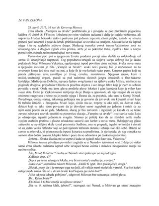 24. VAN ZAKONA
28. april, 2015, 36 sati do Krvavog Meseca
Crna silueta „Vampira sa Avale" podrhtavala je i povijala se pod preciznim pogocima
kalibra 40 Smith & VVesson. Izbušena po svim vitalnim tackama i dalje je stajala beživotna, ali
uspravna. Hladni betonski zidovi podruma još jednom zajecaše ehom paljbe, a onda se silueta
preteci povi unapred i poce da lebdi, približavajuci se coveku sa oružjem. Zaustavila se tik ispred
njega i tu se zagledaše jedno u drugo. Sledeceg trenutka covek tresnu kažiprstom znoj sa
orošenog cela, a drugom zgrabi crnu priliku, strže je sa pokretne trake, zgužva i baci u korpu
pored sebe, odmah zatim nameštajuci novu metu.
Verovatno prvi put u njegovom životu prodorni pucnji nisu služili za oslobađanje od
stresa ili smanjivanje napetosti. Tog popodneva strugali su slojeve svega dobrog što je ikada
prekrivalo bice Milovana Vukotica, ogoljavajuci ispod površine cistu mržnju. Svaka nova meta
u njegovim mislima je bila „Vampir sa Avale", svaki novi pucanj bio je smrtonosan za to
stvorenje kome još nisu stali na put, a koje ih je sve koštalo tako puno. Umesto papira koji su
parala pištoljska zrna, zamišljao je živog coveka, monstruma. Njegovo meso, kosti i
mišici, unutrašnji organi, pucali su pod naletima olovnih jezgra obucenih u fine bakarne
košuljice. Mislio je na Dobrilu, najvecu ljubav svog kuma i na njihovu cerku Milicu, mislio je na
poginule drugove, pripadnike Odreda za posebna dejstva i sve druge žrtve koje je zver za sobom
povukla u mrak. Onda mu kroz glavu prođoše plave loknice i glas kumceta koje je voleo kao
svoje dete. Delio je Vjekoslavovo mišljenje da je Dunja u opasnosti, ali nije mogao da sa njim
otvoreno razgovara o tome pa je pustio njega i Deana da, za pocetak, odu sami u Gornji Nered.
Pored toga, osecaj starog, iskusnog policajca mu je govorio da još uvek ima kljucnih stvari koje
bi trebalo istražiti u Beogradu. Stvari koje, cinilo mu se, trepere tu oko njih, na dohvat ruke,
dokazi koji su tako tesno povezani da je dovoljno samo zagrebati po jednom i ostali ce za
njim sami poceti da se gule. Međutim, slucaj je bio zatvoren i izgledalo je kao da ce se teške
zavese zaborava zauvek spustiti na pozornicu slucaja „Vampira sa Avale" i sva svetla nade, koja
je obasjavaju, ugasiti jednom za svagda. Stisnuo je pištolj kao da ce zdrobiti celik među
svojim snažnim prstima i glasno arlauknuo sasuvši ceo šaržer u novu metu. Od njegovog glasa
zatresoše se nevidljive skele iznad pozornice Sudbine, ona se prepade, izgubi ravnotežu i uhvati
se za jedan veliki reflektor koji se pod njenom težinom okrenu i obasja sve oko sebe. Držeci se
cvrsto sa obe ruke, bi primorana da ispusti kotaricu sa predivima. Iz nje ispade, do tog trenutka na
samom dnu dobro cuvano, klupko Istine i poce da se odmotava po daskama pozornice.
„Jebote... Svaka dlacica mi se uspravi kada se oglasiš tako kao vuk, Vukoticu."
Milovan tresnu pištoljem po stolu i zagleda se u Nenadov tetovirani vrat. I dalje je video
samo crnu siluetu dušmana ispred sebe sevajuci besno ocima i mladica nelagodnost zalepi na
naslon stolice.
,Alo, Milo! Milo bre!" razdra se Nenad i stari policajac se najzad trgnu.
„Odlutah opet, a?"
„Sreca pa nema nikoga u lokalu, sve bi mi raster'o mušterije, covece."
„Jaka stvar", odmahnu rukom Milovan. „Došli bi opet. Ovo pucanje k'o droga."
„Slušaj, znam da ti je mnogo toga na duši, ali valjda meni možeš da veruješ. Sve što kažeš
ostaje među nama. Šta se u stvari desilo kod Sopota pre neki dan?"
„Više od pola odreda pobijeno", odgovori Milovan bez ustezanja i obori glavu.
„Ih... Kako, brate?"
„Eto tako. I to bez oružja sa njihove strane."
„Šta su ih zubima klali, jebote?", razrogaci oci Nenad, a Milovan ga samo znacajno
 