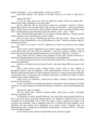 pogleda. „Ma daaaj...", ote se uzdah mladicu. „Kako se završilo?!"
„Moj Dean, Manžek i još nekoliko ih savladali. Pucali po ceo šaržer u stoku dok ne
padne."
„Droga neka? Šta?"
„To vec ne znam, nacuo sam nešto od Vjekoslava kasnije. Pricao mu patolog Ilke...
Muckaju neke biljke u ljudsku krv pa to piju valjda."
„Idi bre, Milovane. Ma ko mene bije po ušima da te ispitujem", namršti se Nenad i
dohvati flašu viskija i nasu sebi jedan dupli. „Što me neka jeza do'vatila...", eksira ga pa sipa još
jedan. „Trebali ste da zovete mene i moje Zvezdarce! Braaate, kako bi porokali te habite, samo
tako!", dohvati pištolj pa poce da nišani u prazno po streljani, „bam — bam — bam!"
„Nisu, Nenade, habiti nego hobiti", od sve muke se nasmeja Milovan, „i nemaju ama baš
nikakve slicnosti sa ovim monstrumima. Citao si valjda?"
„Sad vec zezaš, jebi ga. Poslednji put sam citao kad sam morao... Muvao onu malu
štreberku iz Osme beogradske pa visio po bibliotekama sa njom", iskrenim osmehom odgovori
prekaljeni kriminalac.
„Ne znam za tu avanturu. I šta bi?", pokušavao je Vukotic da promenom teme odagna
teške misli.
„Ništa. Usrala se kad je skapirala da sam iz doma", slegnu ramenima Nenad. „A baš nam
je bila dobra ekipa, šta bi tek rekla da je upoznala...", usta mu se ukociše, uzdahnu i sede na
stolicu kao da ga je iznenada napustila snaga, sruci viski i pogleda u Milovana: „Au jebote..."
„Šta je, Nešo? Govori!", gledao je stari policajac isti onaj strah u decjim ocima koje je
spasao pre tridesetak godina dok je tetovaža na Nenadovom vratu gubila boju.
„Ne znam da li se secaš da sam ti se žalio da ružno sanjam? Znaš.. .kad sam pošao u školu
sredinom osamdesetih?"
„Secam se, ali nikada nisi hteo da pricaš zašto", sede pored njega Milovan pa nasu i sebi
jedan viski.
„Bila je neka nesreca valjda u jednom domu, „Viline vode" se zvao. Odande su
preseljavali domce svuda po Beogradu, a neki od starosedelaca su došli u dom u koji sam
nekoliko godina kasnije došao i ja. Imali su kretenski obicaj da se sastaju uvece po spavaonicama
i pricaju horor price. Ja sam umeo da se pokrijem preko glave sa cebetom od straha, ali nisam
mogao da ih ne slušam, kopkalo me..."
„Uufff, izem ti ove buckuriše... Nema pica bez rakije", naroguši se Milovan pa klimnu
glavom ka Neši da nastavi.
„E sad, ti starosedeoci su nekoliko puta pricali o nekoj ekipi iz njihovog doma na Vilinim
vodama što se ranije sastajala po napuštenim ribarskim brvnarama uz reku da jedni drugima piju
krv."
„Mala deca?" izbeci se Vukotic.
„Jok bre. Stariji neki... Petnaest, šesnaest godina. Jedno jutro su našli i nastojnika
ubijenog, izgriženog vrata."
„E tog ubistva se secam", promrlja Milovan. „Pa ti znaš, Nešo, da smo kasnije otkrili da je
baš iz tog doma poceo onaj lanac trgovine decom. Svi umešani su prebacili krivicu na tog
nastojnika, ali su posle dolijali. Cak je 1978. bio i požar u kome je izgorela cela zgrada, to je
ta nesreca koju pominješ. Tada je inspekcija rekla da su u pitanju bile stare instalacije, ali je
nekolicina nas bila sigurna da je podmetnut jer je poceo u arhivi. Progutala vatra svu
dokumentaciju. Zato su valjda decu i preseljavali svud po gradu. I šta kažeš, pili krv... Pa koliko
je bilo tih malih krvopija?"
„E to stvarno ne znam. Svašta su lupetali klinci posle, širili pricu, lagali."
 