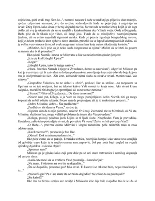 vojnicima, gubi svaki trag. Sve do...", namesti naocare i naže se nad knjigu piljeci u sitan rukopis,
ujedan celjustima vremena, „sve do sredine sedamdesetih kada se pojavljuju i migriraju na
sever. Zbeg Upira, kako deda ovde taj događaj naziva. Ne navode se razlozi zbog kojih je do toga
došlo, ali sve je ukazivalo da su se naselili u katakombama oko Vilinih voda. Ovde u Beogradu.
Deda piše da ih nikada nije video, ali drugi jesu. Tvrde da su miroljubivo nastrojeni prema
ljudima, ali su retko napuštali sigurnost mraka. Kada je pocela izgradnja beogradskog metroa,
koji je delom prolazio kroz njihovo novo stanište, preselili su se ispod kalemegdanskih zidina, ali
je velika verovatnoca da se još uvek mogu naci u tunelima koje metro nikada nije koristio."
„Milutine, da li piše da je neko ikada razgovarao sa njima? Mislite da ce hteti da govore
sa mnom ako bi ih pronašao?"
Ilke odloži Nocnik i unese se Milovanu u lice sa neskrivenim oduševljenjem:
„Ici cete kod Izbeglih Upira?"
„Koga?"
„Izbeglih Upira, tako ih knjiga naziva."
„Hocu. Povešcu Nenada i njegove Zvezdarce, dobro su naoružani", odgovori Milovan pa
kad je cuo svoje reci bi zahvalan na lošem podrumskom osvetljenju koje nije odavalo boju kojom
mu je stid premazivao lice. „Šta cete, komandir nema sluha za ovakve stvari. Moram tako, van
zakona."
„Gospodine Vukoticu, to ne dolazi u obzir", poskoci Ilke sa stolice, „na razgovore sa
Upirima sa ne ide oružjem, bar ne takvim kakvo Vaši momci iz kraja nose. Ako stvari krenu
naopako, morali bi biti drugacije opremljeni, ali za to treba vremena."
„I šta sad? Ništa od Zvezdaraca... Da idem tamo sam?"
„Necete naci put, kolega, a ja Vam ne mogu pozajmljivati dedin Nocnik niti ga mogu
kopirati da ne bih oštetio rukopis. Poceo sam da prepisujem, ali je to mukotrpan proces i..."
„Dobro Milutine, dobro... Šta predlažete?"
„Predlažem da idem sa Vama," zasijao je.
„Siguran sam da to nije pametno, covece! Ovi moji Zvezdarci me ne bi brinuli, ali Vi ste,
Milutine, službeno lice, mogu velikih problema da imam ako Vas povedem."
„Kolega, postoji poseban jezik kojim se ti ljudi služe. Neophodan Vam je prevodilac.
Uostalom, zašto tako postavljate stvari, da povedete Vi mene? Zašto ne bih poveo ja Vas?!
„O Bože...", prevrnu ocima Milovan i slegnu ramenima polu raširenih ruku u znak
odobravanja.
„Kad krecemo!?", presrecan je bio Ilke.
„Odmah! Dok se nisam predomislio..."
Ilke poce žurno da se pakuje. Terenska torbica, baterijska lampa i oko vrata nova amajlija
od golubije trave koju je u međuvremenu sam. napravio. Još par puta baci pogled na recnik
upirskog dijalekta i svecano objavi:
„Spreman sam!"
Milovan ga je gledao kako zuji gore dole pa se seti stare mrtvacnice i nemilog događaja
od pre par dana:
„Kada cete moci da se vratite u Vaše prostorije... kancelariju?"
„Ne znam. S obzirom na sve što se dogodilo..."
„Šta se dogodilo, procureo gas? Jaka stvar. Ti kvarovi se otklone brzo, nego renoviranje i
to..."
„Procureo gas? Pa vi ne znate šta se zaista dogodilo? Ne znate da su poustajali?"
„Šta kažeš?!"
Ilke mu na brzinu isprica sve detalje i Milovanu više nije bilo svejedno što ce ici da se
 