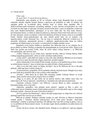 25. CELIK SILNI
Viline vode
28. april 2015, 27 sati do Krvavog Meseca
Industrijska zona udenula se tik uz sivkasto zdanje Luke Beograda koja je svojim
raširenim rukama obgrlila komad Dunava i opsesivno ga priljubila uz sebe. Iz sredine tog
zagrljaja gordo su se uzdizale plave dizalice koje su preko dana najradije bile u
društvu tamnocrvenih kontejnera raznolikog sadržaja, a nocu umorno povijale glavu ka vodi,
navlacile na sebe kape za spavanje sacinjene od jata recnih ptica i samo uz prigušenu svetlost po
koje stare bandere dremuckale, spremajuci se za novi radni dan. Na istoj strani Dunava,
par kilometara desno, sa obale na obalu kocoperno je zakoracio Pancevacki most odeven u svoje,
po meri skrojeno, nocno osvetljenje. Celom tom dužinom od luke do mosta u stroj su se poređale
trošne ribarske kucice pokušavajuci da, iako odmah pored reke, što je moguce više
ignorišu odraze svojih izboranih lica. Tek po koja je namigivala drhtavim svetlom svoj ih
starackih, delimicno zatamnjenih prozora i odžakom otpuhivala kovrdže dima ka teškim
jorganima od oblaka kojim su se mesec i zvezde pokrili te hladne aprilske veceri.
Dugackim sivim kejom hodalo je namršteno lice Milovana koji se vec pokajao što je
poveo Ilketa sa sobom. Patolog se ponašao kao petogodišnjak na svom prvom izletu. Zujao je po
obali kao pcelica po cvetnoj livadi, želeo da zaviri ispod svakog kamena i, za Milovana
ono najstrašnije, nije zatvarao usta.
„Vidite, Vukoticu, sa ove strane staze, suprotno od reke, nikla je Vešticja Dušica, biljka
velikog magijskog potencijala", ubrao je struk i protrljao među prstima.
„Cemu služi?", upita Milovan cudeci se sam sebi zašto ohrabruje Milutina na novu bujicu
reci, ali ovaj na to samo neocekivano slegnu ramenima i produži napred.
„Kuce nekad jedu tu travu kada ih boli stomak, ali prica se da ljudima koji je beru i nosaju
sa sobom donosi nesrecu", zacu se ženski glas iza njihovih leđa i obojica poskociše.
„Nije ti ovo baš neko mesto za šetnju, devojko", ljut je bio Milovan što mu se devojka
prikrala, „ajde lepo kuci svojima, kasno je."
„Ja sam kod kuce, gospodine. Živim nedaleko odavde, baš kod mosta. Pobegla mi je maca
pa sam izašla da je potražim dok se nije uvalila u neku nepriliku."
„Izvinite" , dobi šansu da se ubaci Ilke otresajuci ostatke Vešticije Dušice sa svojih
prstiju, „kako mislite nesreca prati onog ko bere ove biljke?"
„Duga je to prica, ali ako želite da mi pravite društvo dok nađem macu bice mi
zadovoljstvo da Vam je ispricam", osmehnula se i zamahala oko sebe plavom pelerinom.
„Nemamo vremena, žurimo", rece Milovan i povuce Ilketa za rukav uzimajuci mu
baterijsku lampu, ali se ovaj otrže.
„Oprostite, gospođice, moj prijatelj nema manira", zapenio je Ilke, u glavi vec
oslikavajuci davno izmaštanu scenu u kojoj spašava princezu iz nevolje posle cega se ona u njega
beskrajno zaljubi. „Naravno da cemo Vam praviti društvo."
„Pa to je prosto fan-fantasticno", zapeva devojka poigravajuci se slogovima reci, dohvati
patologa ispod ruke i povuce ga sa sobom.
Milovan je gunđao, hodajuci nekoliko koraka iza njih. Prevrtao je Ilketovu baterijsku
između prstiju i osmatrao okolinu pokušavajuci da ne sluša pricu devojke. „Sujeverna
trabunjanja", uzdržao se glasnog komentara. Od odbegle mace nije bilo ni traga ni glasa, a oni su
se vec približavali Pancevackom mostu. Tu devojka naglo skrenu puteljkom uz jednu kucicu ka
samoj reci:
„Ovde voli da se zavlaci, oko ribarskih mreža. Nekada se sva uplete-te", opet joj zaigraše
 