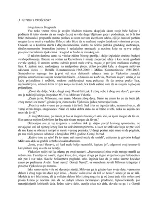 3. VETROVI PROŠLOSTI
istog dana u Beogradu
Vec neko vreme zima je svojim hladnim rukama skupljala skute svoje bele haljine i
podizala ih tako visoko da su mogle da joj se vide duge blještave gace i podsuknja, ne bi li što
brže otabanala i prepustila mesto prolecu u svom novom kicoškom odelu, ciji je zanosni parfem
mogao da se oseti u vazduhu. Bilo je tako blizu da se maltene moglo dotaknuti vrhovima prstiju.
Osecalo se u kostima starih i decjim osmesima, videlo na licima putnika gradskog saobracaja,
titralo mamurnim boemskim jutrima i raskalašno protezalo u nocima koje su se sve cešce
posipale zvezdanim šljokicama. Beograd se budio iz zimskog sna.
U takvim danima samo su visoke zidine Novog groblja i dalje izgledale strašno, budeci
strahopoštovanje. Bacale su senku na Ruzveltovu i manje poprecne ulice i kao nemi gardisti
cuvale spokoj. U samom centru, odmah pored male crkve, stajao je povijeni muškarac vlažnog
lica. U jednoj ruci, naslonjenoj na nadgrobnu plocu, držao je cetiri kale, a drugom milovao
uklesana slova — Dobrila Konstantinovic 1965-2000 i Milica Konstantinovic 1985-2005.
Samoubistvo supruge bio je prvi od niza duševnih udaraca koje je Vjekoslav junacki
primio, amortizovao svojim nesrecnim bicem. „Ostavila me Dobrila, Dobrota moja", umeo je da
kaže prijateljima i rodbini, mukom zadržavajuci suze, puštajuci ih da potrce preko lica,
nezaustavljivo, silinom krda divljih konja na livadi, tek kada ostane sam ili sa svojim najboljim
prijateljem.
„Život ide dalje, Veks, dragi moj. Moraš biti jak. I zbog sebe i zbog one dece", govorio
mu je tadašnji kolega, inspektor MUP-a, Milovan Vukotic.
„Znam ja to, Milovane, sve znam. Moram zbog dece. Samo ne znam ko ce da bude jak
zbog mene i za mene", gledao je u jednu tacku Vjekoslav jedva pomerajuci usta.
„Proci ce neko vreme pa ce manje i da boli. Sad ti to ne izgleda tako, nezamislivo je, ali
veruj svom drugu, otugovaceš. Naici ce neka dobra duša da se brine o tebi, neka sa kojom ceš
moci da živiš."
,,E moj Milovane, pa nisam ja bio sa mojom ženom jer sam, eto, sa njom mogao da živim.
Bio sam sa mojom Dobrilom jer bez nje nisam mogao da živim."
Odzvanjao mu je taj razgovor u mislima dok je stajao pored ženinog spomenika, ne
odvajajuci oci od njenog lepog lica na uokvirenom portretu, a suze se utrkivale koja ce pre stici
da mu kane sa obraza i natopi to mesto vecnog pocinka. U drugi portret nije smeo ni da pogleda,
pa mu misli ponovo odlutaše u letnji dan 1983. godine. Gornji Nered.
„Kakvo ime za selo! Pa to samo naš narod može da smisli", ushiceno je govorio kolegi
Milovanu dok su grabili uzbrdo seoskim drumom.
„Jeste, zvuci blesavo, ali kad malo bolje razmisliš, logicno je", odgovori ovaj tresnuvši
kažiprstom znoj sa cela na zemlju.
Vjekoslav raširi oci ka njemu pa ovaj nastavi: „Starosedeoci nisu ovde mnogo marili za
urbanizam. Familija se naseli, digne kucu, dve, stigne druga pa digne svoju kucu par kilometara
niz put i sve tako. Kad iz helikoptera pogledaš selo, izgleda kao da je neko šarene kockice
rasuo po padinama Avale. Pravi nered! Gornji Nered", sa osmehom završi Milovan izlaganje i
potapša Vjekoslava po ramenu.
Iako samo nešto više od decenije stariji, Milovan ga je gledao kao svoje dete, verovatno
delom i zbog toga što dece nije imao. „Suviše volim žene da bih se ženio", umeo je da se šali.
Možda je to i bila istina, ali je velikim delom bilo i zbog toga što je od žena ipak više voleo svoj
posao. Umeo je nocima oka da ne sklopi iznova išcitavajuci predmete, fajlove tekucih, još
nerazjašnjenih krivicnih dela. Jedno takvo delo, tacnije citav niz dela, dovela su ga i u Gornji
 