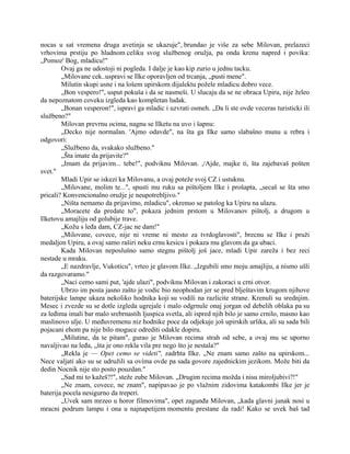 nocas u sat vremena druga avetinja se ukazuje", brundao je više za sebe Milovan, prelazeci
vrhovima prstiju po hladnom celiku svog službenog oružja, pa onda krenu napred i povika:
„Pomoz' Bog, mladicu!"
Ovaj ga ne udostoji ni pogleda. I dalje je kao kip zurio u jednu tacku.
„Milovane cek..uspravi se Ilke oporavljen od trcanja, „pusti mene".
Milutin skupi usne i na lošem upirskom dijalektu požele mladicu dobro vece.
„Bon vespero!", usput pokuša i da se nasmeši. U slucaju da se ne obraca Upiru, nije želeo
da nepoznatom coveku izgleda kao kompletan ludak.
„Bonan vesperon!", ispravi ga mladic i uzvrati osmeh. „Da li ste ovde veceras turisticki ili
službeno?"
Milovan prevrnu ocima, nagnu se Ilketu na uvo i šapnu:
„Decko nije normalan. 'Ajmo odavde", na šta ga Ilke samo slabašno munu u rebra i
odgovori:
„Službeno da, svakako službeno."
„Šta imate da prijavite?"
„Imam da prijavim... tebe!", podviknu Milovan. ,/Ajde, majke ti, šta zajebavaš pošten
svet."
Mladi Upir se iskezi ka Milovanu, a ovaj poteže svoj CZ i ustuknu.
„Milovane, molim te...", spusti mu ruku sa pištoljem Ilke i prošapta, „secaš se šta smo
pricali? Konvencionalno oružje je neupotrebljivo."
„Ništa nemamo da prijavimo, mladicu", okrenuo se patolog ka Upiru na ulazu.
„Moracete da predate to", pokaza jednim prstom u Milovanov pištolj, a drugom u
Ilketovu amajliju od golubije trave.
„Kožu s leđa dam, CZ-jac ne dam!"
„Milovane, covece, nije ni vreme ni mesto za tvrdoglavosti", brecnu se Ilke i pruži
medaljon Upiru, a ovaj samo raširi neku crnu kesicu i pokaza mu glavom da ga ubaci.
Kada Milovan neposlušno samo stegnu pištolj još jace, mladi Upir zareža i bez reci
nestade u mraku.
„E nazdravlje, Vukoticu", vrteo je glavom Ilke. „Izgubili smo moju amajliju, a nismo ušli
da razgovaramo."
„Naci cemo sami put, 'ajde ulazi", podviknu Milovan i zakoraci u crni otvor.
Ubrzo im posta jasno zašto je vodic bio neophodan jer se pred blještavim krugom njihove
baterijske lampe ukaza nekoliko hodnika koji su vodili na razlicite strane. Krenuli su srednjim.
Mesec i zvezde su se dotle izgleda ugrejale i malo odgrnule onaj jorgan od debelih oblaka pa su
za leđima imali bar malo srebrnastih ljuspica svetla, ali ispred njih bilo je samo crnilo, masno kao
maslinovo ulje. U međuvremenu niz hodnike poce da odjekuje još upirskih urlika, ali su sada bili
pojacani ehom pa nije bilo moguce odrediti odakle dopiru.
„Milutine, da te pitam", gurao je Milovan recima strah od sebe, a ovaj mu se uporno
navaljivao na leđa, „šta je ono rekla vila pre nego što je nestala?"
„Rekla je — Opet cemo se videti", zadrhta Ilke. „Ne znam samo zašto na upirskom...
Nece valjati ako su se udružili sa ovima ovde pa sada govore zajednickim jezikom. Može biti da
dedin Nocnik nije sto posto pouzdan."
„Sad mi to kažeš?!", steže zube Milovan. „Drugim recima možda i nisu miroljubivi?!"
„Ne znam, covece, ne znam", napipavao je po vlažnim zidovima katakombi Ilke jer je
baterija pocela nesigurno da treperi.
„Uvek sam mrzeo u horor filmovima", opet zagunđa Milovan, „kada glavni junak nosi u
mracni podrum lampu i ona u najnapetijem momentu prestane da radi! Kako se uvek baš tad
 