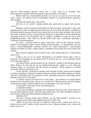 pokvari?! Kakve nerealne gluposti, mislio sam. A sada vidim da je dovoljan samo
jedan zaboravni, nepažljivi doktor da pre puta ne proveri bateriju i eto belaja!"
Milutin stade da se najzad ljudski posvađa, ali u taj cas sve poce da se trese oko njih,
tutnji i vibrira i oni sedoše na pod od iznenađenja. Trajalo je ovo desetak-dvadeset sekundi pa
opet zamuknu.
„Vidi ga metro dokle drma..setio se Ilke.
„Mi smo se vec navikli", zakrklja duboki glas ispred njih pa naredi malo glasnije:
„Lumo!"
Prigušena svetla od improvizovanih baklji osvetliše prostoriju. Ispred njih je stajao Upir
gigantskog rasta. Glava sa dugom belom kosom skoro da mu je dodirivala plafon, a izgledalo je
da rukama može da dosegne do njih dvojice iako je bio bar na dva metra rastojanja. Ilke izusti da
kaže nešto, a Milovan se maši za praznu futrolu. Pištolj mu je ispao kada je cucnuo usled potresa
izazvanog metroom. Dva para grdnih ruku ih zgrabiše i podigoše na noge kao da su deca
predškolskog uzrasta i tada videše još desetak prilika kako stoje u polukrugu ispred njih i
svetlucaju crvenim beonjacama.
„Vi Ljudi...", pretecim basom se oglasi Vođa Upira. „Prvo ste nas ovakvima nacinili.
Onda ste nas proganjali, ubijali, zauvek odvojili od naših porodica... A sada dolazite ovde, bez
poziva, unoseci neprijateljska znamenja, dolazite bez trunke poštovanja!!!", pokaza dugim
noktima ka pištolju na podu i zaklati ogrlicu sa golubijom travom koja kao da mu nimalo nije
smetala.
Ilke je fiksirao amajliju širom otvorenih ociju a onda zadrhta kada mu se Vođa iskežen
unese u lice:
„Cudiš se što mi ovo ne smeta? Decenijama se ne hranimo krvlju Ljudi i time se
ponosimo. Vaše drangulije na nas nemaju uticaj. To naravno nije sve... ali za nepristojne uljeze
sasvim dovoljan odgovor."
„Ne znamo obicaje, nije bila namera da Vas uvredimo!", pobuni se Ilke odvažnim glasom
kakav Milovan do tada nije cuo pa ga pogleda zainteresovano zajedno sa svim clanovima
mracnog skupa, ali se govornik nije dao omesti pa produži: „Velika opasnost se nadvila
nad Ljude, došli smo da tražimo savet."
„Savet? Od nas!?", grohotom se nasmeja vođa i komadici zemlje i peska poceše da padaju
sa stropa na okupljene. Sa njegovim smehom zajecaše i ostali pa senke baklji zaigraše po vlažnim
zidovima. Vođa podiže ruku i oni zamukoše u trenu: „Baš kada je nevolja i na vaše kapije udarila
potreban vam je savet. A do sada?!"
„Vi odlicno znate da mi nismo krivi za vaše patnje" , nije uzmakao ni za pedalj Milutin
Rafailovic još više podižuci glas. „Bio je rat, a rat nosi žrtve! Siguran sam da vam od ovdašnjeg
sveta niko nije naudio, a zašto ste došli na sever, do Beograda, to ne znam. Ne piše..."
„Ne piše gde?" ukosi celave obrve vođa fiksirajuci ga.
„U dedinom Nocniku."
U taj cas poce komešanje i gurkanje među okupljenim Upirima pa cak i dvojica koja su ih
još uvek držali, popustiše stisak. Vođa Upira opet podiže ruku i sam vidno iznenađen i skupina se
utiša. Nemo je odmeravao Ilketa nekoliko trenutaka pa rece:
„Mortinto d'iru?"
„Mi estas", ponosno podiže glavu Milutin. „Ja sam Mrtvozbornik!", potvrdio je još
jednom, a glasni uzvici odobravanja odjeknuše tunelima Vilinih voda.
„Mislili smo da tvoja sorta ima sve odgovore. Deda je pisao o nama, znao skoro sve.
Kako to da ti ne znaš?", prišao je vođa i uneo mu se u lice. „Obicaje, predanja, ništa... Samo malo
jezika, cini mi se."
 