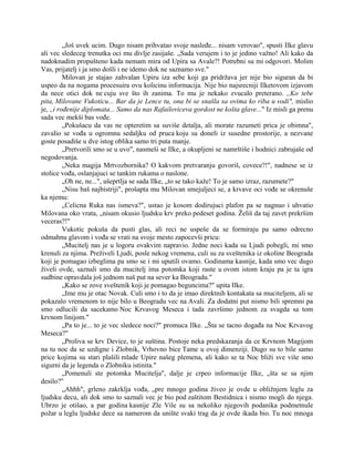 „Još uvek ucim. Dugo nisam prihvatao svoje nasleđe... nisam verovao", spusti Ilke glavu
ali vec sledeceg trenutka oci mu divlje zasijaše. „Sada verujem i to je jedino važno! Ali kako da
nadoknadim propušteno kada nemam mira od Upira sa Avale?! Potrebni su mi odgovori. Molim
Vas, prijatelj i ja smo došli i ne idemo dok ne saznamo sve."
Milovan je stajao zahvalan Upiru iza sebe koji ga pridržava jer nije bio siguran da bi
uspeo da na nogama procesuira ovu kolicinu informacija. Nije bio najsrecniji Ilketovom izjavom
da nece otici dok ne cuju sve što ih zanima. To mu je nekako zvucalo preterano. ,,Ko tebe
pita, Milovane Vukoticu... Bar da je Lence tu, ona bi se snašla sa ovima ko riba u vodi", mislio
je, ,,i rođenije diplomata... Samo da nas Rafailoviceva gordost ne košta glave..." Iz misli ga prenu
sada vec mekši bas vođe.
„Pokušacu da vas ne opteretim sa suviše detalja, ali morate razumeti prica je obimna",
zavalio se vođa u ogromnu sedaljku od pruca koju su doneli iz susedne prostorije, a nezvane
goste posadiše u dve istog oblika samo tri puta manje.
„Pretvorili smo se u uvo", nasmeši se Ilke, a okupljeni se namrštiše i hodnici zabrujaše od
negodovanja.
„Neka magija Mrtvozbornika? O kakvom pretvaranju govoriš, covece?!", nadnese se iz
stolice vođa, oslanjajuci se tankim rukama o naslone.
„Oh ne, ne...", ušeprtlja se sada Ilke, „to se tako kaže! To je samo izraz, razumete?"
„Nisu baš najbistriji", prošapta mu Milovan smejuljeci se, a krvave oci vođe se okrenuše
ka njemu:
„Celicna Ruka nas ismeva?", ustao je kosom dodirujuci plafon pa se nagnuo i uhvatio
Milovana oko vrata, „nisam okusio ljudsku krv preko pedeset godina. Želiš da taj zavet prekršim
veceras?!"
Vukotic pokuša da pusti glas, ali reci ne uspeše da se formiraju pa samo odrecno
odmahnu glavom i vođa se vrati na svoje mesto zapocevši pricu:
„Mucitelj nas je u logoru ovakvim napravio. Jedne noci kada su Ljudi pobegli, mi smo
krenuli za njima. Preživeli Ljudi, posle nekog vremena, culi su za sveštenika iz okoline Beograda
koji je pomagao izbeglima pa smo se i mi uputili ovamo. Godinama kasnije, kada smo vec dugo
živeli ovde, saznali smo da mucitelj ima potomka koji raste u ovom istom kraju pa je ta igra
sudbine opravdala još jednom naš put na sever ka Beogradu."
„Kako se zove sveštenik koji je pomagao beguncima?" upita Ilke.
„Ime mu je otac Novak. Culi smo i to da je imao direktnih kontakata sa muciteljem, ali se
pokazalo vremenom to nije bilo u Beogradu vec na Avali. Za dodatni put nismo bili spremni pa
smo odlucili da sacekamo Noc Krvavog Meseca i tada završimo jednom za svagda sa tom
krvnom linijom."
„Pa to je... to je vec sledece noci?" promuca Ilke. „Šta se tacno događa na Noc Krvavog
Meseca?"
„Proliva se krv Device, to je suština. Postoje neka predskazanja da ce Krvnom Magijom
na tu noc da se uzdigne i Zlobnik, Vrhovno bice Tame u ovoj dimenziji. Dugo su to bile samo
price kojima su stari plašili mlade Upire našeg plemena, ali kako se ta Noc bliži sve više smo
sigurni da je legenda o Zlobniku istinita."
„Pomenuli ste potomka Mucitelja", dalje je crpeo informacije Ilke, „šta se sa njim
desilo?"
„Ahhh", grleno zakrklja vođa, „pre mnogo godina živeo je ovde u obližnjem leglu za
ljudsku decu, ali dok smo to saznali vec je bio pod zaštitom Bestidnica i nismo mogli do njega.
Ubrzo je otišao, a par godina kasnije Zle Vile su sa nekoliko njegovih podanika podmetnule
požar u leglu ljudske dece sa namerom da unište svaki trag da je ovde ikada bio. Tu noc mnoga
 