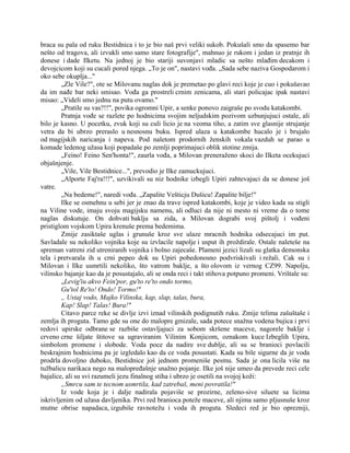 braca su pala od ruku Bestidnica i to je bio naš prvi veliki sukob. Pokušali smo da spasemo bar
nešto od tragova, ali izvukli smo samo stare fotografije", mahnuo je rukom i jedan iz pratnje ih
donese i dade Ilketu. Na jednoj je bio stariji suvonjavi mladic sa nešto mlađim decakom i
devojcicom koji su cucali pored njega. „To je on", nastavi vođa. „Sada sebe naziva Gospodarom i
oko sebe okuplja..."
„Zle Vile?", ote se Milovanu naglas dok je premetao po glavi reci koje je cuo i pokušavao
da im nađe bar neki smisao. Vođa ga prostreli crnim zenicama, ali stari policajac ipak nastavi
misao: „Videli smo jednu na putu ovamo."
„Pratile su vas?!!", povika ogromni Upir, a senke ponovo zaigraše po svodu katakombi.
Pratnja vođe se razlete po hodnicima svojim neljudskim pozivom uzbunjujuci ostale, ali
bilo je kasno. U pocetku, zvuk koji su culi licio je na veoma tiho, a zatim sve glasnije strujanje
vetra da bi ubrzo preraslo u nesnosnu buku. Ispred ulaza u katakombe hucalo je i brujalo
od magijskih naricanja i napeva. Pod naletom prodornih ženskih vokala vazduh se parao u
komade ledenog užasa koji popadaše po zemlji poprimajuci oblik stotine zmija.
„Feino! Feino Sen'honta!", zaurla vođa, a Milovan preneraženo skoci do Ilketa ocekujuci
objašnjenje.
„Vile, Vile Bestidnice...", prevodio je Ilke zamuckujuci.
„Alporte Faj'ra!!!", uzvikivali su niz hodnike izbegli Upiri zahtevajuci da se donese još
vatre.
„Na bedeme!", naredi vođa. „Zapalite Vešticju Dušicu! Zapalite bilje!"
Ilke se osmehnu u sebi jer je znao da trave ispred katakombi, koje je video kada su stigli
na Viline vode, imaju svoju magijsku namenu, ali odluci da nije ni mesto ni vreme da o tome
naglas diskutuje. On dohvati baklju sa zida, a Milovan dograbi svoj pištolj i vođeni
pristiglom vojskom Upira krenuše prema bedemima.
Zmije zasiktaše uglas i grunuše kroz sve ulaze mracnih hodnika odsecajuci im put.
Savladale su nekoliko vojnika koje su izvlacile napolje i usput ih proždirale. Ostale naleteše na
spreman vatreni zid utreniranih vojnika i bolno zajecaše. Plameni jezici lizali su glatka demonska
tela i pretvarala ih u crni pepeo dok su Upiri pobedonosno podvriskivali i režali. Cak su i
Milovan i Ilke usmrtili nekoliko, što vatrom baklje, a što olovom iz vernog CZ99. Napolju,
vilinsko bajanje kao da je posustajalo, ali se onda reci i takt stihova potpuno promeni. Vrištale su:
„Levig'iu akvo Fein'por, gu'to re'to ondo tormo,
Gu'tol Re'to! Ondo! Tormo!"
„ Ustaj vodo, Majko Vilinska, kap, slap, talas, bura,
Kap! Slap! Talas! Bura!"
Citavo parce reke se divlje izvi iznad vilinskih podignutih ruku. Zmije telima zašuštaše i
zemlja ih proguta. Tamo gde su one do malopre gmizale, sada potece snažna vodena bujica i prvi
redovi upirske odbrane se razbiše ostavljajuci za sobom skršene maceve, nagorele baklje i
crveno crne šiljate štitove sa ugraviranim Vilinim Konjicom, oznakom kuce Izbeglih Upira,
simbolom promene i slobode. Voda poce da nadire sve dublje, ali su se branioci povlacili
beskrajnim hodnicima pa je izgledalo kao da ce voda posustati. Kada su bile sigurne da je voda
prodrla dovoljno duboko, Bestidnice još jednom promeniše pesmu. Sada je ona licila više na
tužbalicu narikaca nego na malopređašnje snažno pojanje. Ilke još nije umeo da prevede reci cele
bajalice, ali su svi razumeli jezu finalnog stiha i ubrzo je osetili na svojoj koži:
„Smrcu sam te tecnom usmrtila, kad zatrebaš, meni povratila!"
Iz vode koja je i dalje nadirala pojaviše se prozirne, zeleno-sive siluete sa licima
iskrivljenim od užasa davljenika. Prvi red branioca poteže maceve, ali njima samo pljusnuše kroz
mutne obrise napadaca, izgubiše ravnotežu i voda ih proguta. Sledeci red je bio oprezniji,
 