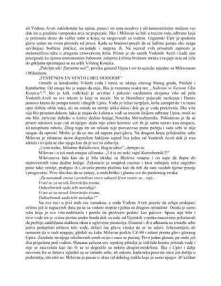 ali Vodene Aveti zaklokotaše ka njima, puneci im usta nozdrve i uši tamnozelenim muljem sve
dok im u grudima vampirska srca ne popucaše. Ilke i Milovan su bili u trecem redu odbrane koja
je potisnuta skoro do velike sobe u kojoj su razgovarali sa vođom. Gigantski Upir je spuštene
glave sedeo na svom prestolu od pruca. Kada su branioci poceli da se leđima guraju oko njega
uzvikujuci borbene poklice, on ustade i razgrnu ih. Na ocevid svih prisutnih zapoceo je
metamorfozu ruku u prugasta crno-crvena krila. Prišao je do samih Vodenih Aveti i kada one
posegnuše ka njemu smrtonosnim žuborom, zaleprša krilima brzinom mraka i razjapi usta od cela
do grkljana spremajuci se na urlik Vilinog Konjica.
„Pokrijte uši! Zatvorite oci!", povika general Upira i svi to uciniše zajedno sa Milovanom
i Milutinom.
„FESTE'NON EN VENTO LIBEL'OOOOOH!"
Grmele su katakombe Vilinih voda i tresla se zdanja citavog Starog grada, Palilule i
Karaburme. Od onoga što je uspeo da cuje, Ilke je razumeo svaku rec. „Nahrani se Vetrom Vilin
Konjicu!!!", bio je krik vođe koji je uzvitlao i pokosio vazdušnim strujama više od pola
Vodenih Aveti sa sve rekom iz koje su nicale. Na to Bestidnice pojacaše narikanje i Dunav
ponovo krenu da potapa tunele izbeglih Upira. Vođa je ležao iscrpljen, krila zatreperiše i u trenu
opet dobiše oblik ruku, ali on ostade na zemlji teško dišuci dok ga je voda prekrivala. Ilke više
nije bio prisutan duhom. Iako je stajao do kolena u vodi sa trecom linijom odbrane Upira, misli su
mu bile zarivene duboko u korice dedine knjige, Nocnika Mrtvozbornika. Pokušavao je da se
priseti tekstova koje cak ni njegov deda nije cesto koristio vec ih je samo naveo kao mogucu,
ali neispitanu rabotu. Zbog toga im on nikada nije posvecivao punu pažnju i sada sebi to nije
mogao da oprosti. Mislio je da ce mu od napora puci glava. Na drugom kraju polukružne sobe
Milovan je mlatarao skoro dogorelom bakljom ispred lica jedne od Vodenih Aveti dok je ova
siktala i uvijala se oko njega kao da je sve to zabavlja.
„Ucini nešto, Milutine Rafailovicu, Bog te ubio!", dernjao se
Milovan i u isti mah smejao od muke. „I ti si mi neki vajni Kurozbornik!!!"
Milovanova šala kao da je bila okidac za Ilketove sinapse i on uspe da dopre do
neproverenih runa dedine knjige. Zakoracio je unapred, cucnuo i kroz nabujalu reku zagrabio
pune šake zemlje, podigao ih i otvorio prema plafonu kao da želi da sam vazduh njome poseje
i progovorio. Prvo tiho kao da se zalece, a onda britko i glasno sve do prodornog vriska:
,,Za naramak snova i prstohvat srece oduzeti život vratio se... tuje...
Vrati se za navek Stvoritelju svome,
Duhozbornik sada tebi naređuje!
Vrati se za navek Stvoritelju svome,
Duhozbomik sada tebi naređuje!"
Na ove reci u prvi mah sve zamuknu, a onda Vodene Aveti poceše da urlaju prskajuci
zelenu jed iz napacenih duša pa se sa vodom stopiše i jedna za drugom nestadoše. Ostala je samo
reka koja je sve više nadolazila i pretila da preživele podavi kao pacove. Spasa nije bilo i
nivo vode im je svima prešao preko brada dok su neki od Upirskih vojnika macevima pokušavali
da probiju zadebljana staklena okna u uglovima prostorija. General i dva ađutanta su između sebe
jedva podupirali mlitavo telo vođe, držeci mu glavu visoko da se ne udavi. Izbezumljeni, ali
nemocni da u vodi reaguju, gledali su kako Milovan podiže CZ-99 i nišani prema glavi glavnog
Upira. Zarežaše na njega iskolacenih crnih ociju i zacu se pucanj. Prvo jedan glasan, pa onda još
dva prigušena pod vodom. Ojacana celicna cev srpskog pištolja je izdržala kontra pritisak vode i
nije se rascvetala kao što bi se to dogodilo sa nekim drugim modelima. Ilke i Upiri i dalje
nesvesni šta se dešava zgledali su se između sebe, ali uskoro, kada reka poce da otice još dublje u
podzemlje, shvatili su. Milovan je pucao u okna od debelog stakla koje je samo njegov 40 kalibar
 