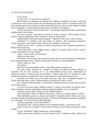 26. DEVICA SA ZVEZDARE
Gornji Nered
29. april 2015, 24 sata do Krvavog Meseca
Sitne žuckaste oci radoznalo su žmirkale kroz slabašno osvetljenje. Vec neko vreme bile
su prikovane za lica dvojice stranaca, kao da pokušavaju da upiju svaku rec sa njihovih usana. Još
koji trenutak ispitivacki su šarale po njihovoj garderobi koja je svakim svojim vlaknom vrištala
da tu ne pripadaju , a onda krenuše ka njima sporo, ali odlucno, bez treptaja.
„Uskoro zatvaramo, može još jedna tura?", stiže pitanje ispod gustih brkova gostionicara
nadglasavajuci okolni žamor.
„Još nije ni ponoc", konstatovao je mlađi od dvojice stranaca. „Nema gostiju, još par
stolova", pokaza rukom Brka sležuci ramenima. „Rano se leže kod nas."
„Možda kada bi imali neki muzicki program... Dolazilo bi više sveta", ubaci se stariji.
„Sumnjam. To omladinu ovde više mnogo ne zanima", sleže ramenima gostionicar.
„Kada nisu na njivi, sede ispred ekrana iT blenu u one mobilne na milovanje."
„Mislite touch-screen?", nasmeja se mlađi, ali gostionicar samo neumesno procacka nos
škiljeci žutim zenicama.
„Znate kako kažu", setno uzdahnu stariji, „nekad su se mladi hvatali u kolo, a sada se
hvataju u Instagram! Je l’tako, Deane?"
„Nego... tura još jedna... Da donosim?"
„Dajte dva soka, gusta."
„Ne držimo. Pica za decu ima u prodavnici preko dana", kezio se gostionicar pokazujuci
krive zube potamnele od lule. „Služimo samo rakiju i kuvano vino, moj specijalitet."
„Dobro. Dajte dve vode."
„Ne držimo."
„Hocemo li mi imati problem ovde?", osloni Dean pesnice na drveni sto.
„Ne znam, decko. Hocemo li?", zasijaše žuti fenjeri pod Brkinim gustim obrvama, a
Vjekoslav reši da smiri situaciju jer su vec imali problema preko glave. Akumulator na
Deanovom audiju je zakazao, Lenu nisu pronašli, a tokom celog dana svi pokušaji da nešto
saznaju od meštana su se izjalovlili. Niko iz sela nije želeo sa njima da progovori ni rec.
„Donesite dve rakije, ali da Vas pitam nešto pre toga. Juce se dogodila nezgoda na
Trešnji, beli džip sleteo sa puta. Tražimo mladica i devojku koji su bili u vozilu."
Cak i onaj tihi žamor prestade, a ka konobarici polete par psovki jer prosu pice po gostu
za susednim stolom.
„Uf kad ti razvucem jednu, Brđanko trapava!", razdra se gostionicar pa prekrsti ruke i
sada se zagleda u izbocinu od pištolja na Deanovoj jakni pa dodade: „Vi ste iz policije?"
„Devojka je moja cerka", izbegao je Veks direktan odgovor.
„Nije mi poznato", brkovi se okretoše ka gostima. „Ljudi, Je l’zna neko nešto o ovome?"
Gosti odmahnuše glavama, a dvojica cak ustadoše i napustiše kafanu. Brišuci par suzica,
konobarica prođe pored njihovog stola ka šanku, a Vjekoslava obli hladan znoj kada se, gledajuci
nju, setio gde je vec cuo izraz koji je Brka upotrebio.
„Izvinite, gospodine, a ko su tacno Brđani?"
„Svi koji nisu naši", naceri se pakosno ovaj i odmahnu rukom, „s one strane Avale."
„Imate li nešto da se pojede?" rešio je Dean da izbroji do deset kada mu naprasno zakrca
stomak.
„Cvarci. Od Brđana", odbrusi gostionicar i ode ka kuhinji.
„Mislio sam da niste u ljubavi sa „onom stranom Avale"?", dobaci mu Veks. „Kako to da
 