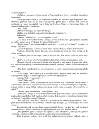 sa njima trgujete?"
„Teška su vremena, a pos'o ne sme da trpi", progunđa kroz brkove i nestade u kuhinjskim
isparenjima.
Nakon par minuta Dean je vec zadovoljno mljackao, ali Vjekoslav nije mogao ni da zine.
Beskrajna praznina koja mu je zbog nestalog deteta pržila grudi i stomak, pod sobom je
uništavala ne samo osecaj gladi vec i želju za životom. Trljao je slepoocnice bolne od
napetosti kada se pojavi konobarica.
„Evo i dunje..."
„Molim?!" razrogaci oci Vjekoslav ka njoj.
„Rakije koje ste tražili, gospodine", rece devojka pružajuci dva
cokanjceta.
„O Bože", zadrhta Veks, „pocecu da gubim razum."
„Ako želite da pronađete momka i devojku, morate do Crne šume", prošapta ona iznenada
pa nastavi glasno, „to je 450 dinara, dve rakije, hleb i cvarci."
„Kojim putem?", poce glasno Veks pa spusti ton, ,,...se stiže u Crnu šumu?", pružajuci ka
devojci hiljadarku.
„Nastavite putem pa skrenite levo cim stabla promene boju, ne možete da promašite."
Vjekoslav klimnu ka Deanu da pođu, ali ga konobarica uhvati za ruku, praveci se da
uzima novac:
„Sacekajte jutro za ime Boga, tamo se nocu ne ide. Sem ako ne želite da posle traže
Vas..."
„Kakva je to gužva tamo?", viknu Brka treskajuci lulu o šank i devojka ode od stola.
Škripanje ulaznih vrata usmeri pažnju svih prisutnih u tom pravcu. U gostionicu uđoše
dva uniformisana policajca i nakon što su dobro osmotrili prostoriju i strance, sedoše za sto pored
vrata.
„Daj, Brko, po jedno to tvoje kuvano", govorio je jedan i razmenio par znacajnih pogleda
sa gazdom.
„Vidi, kolege. Cek da pitam je V su oni videli nešto", krete da ustaje Dean, ali Vjekoslav
koji nije skidao pogled sa pridošlih gostiju, siknu na kumce poluglasno:
„Sedi tu! Kakvi crni policajci..."
„Nisu?! Kako znaš?"
„Nisu, Deane. Onako u prostoriju ne ulazi službeno lice. Izbegavaju kontakt ocima i
odmeravaju coškove kao zveri trenirane na preživljavanje, a ne na policijski posao. Pogledaj",
pokaza krišom u onog bližeg vratima koji je sve vreme cutao, „naopako obrnuo futrolu za
pištolj."
„Nemam signal na mobilnom", promrlja Dean, „a ti?"
„Jednu crtu... I koga bi zvali? Naše iz stanice? Da prijavimo dva lika koji se možda lažno
predstavljaju i gazdu koji služi bajate cvarke? Moramo da krenemo u tu Crnu šumu. Ko zna šta je
sa Dunjom...", odmahnu glavom Vjekoslav.
„Evo i pica na racun kuce. Gazda Brka je insistirao da probate njegovo kuvano vino",
priđe ponovo konobarica i dok je spuštala vrele caše opet prošapta, ,,ja ovo ne bih pila na Vašem
mestu..."
Zastrašujuci zvuk pucajuce kože prasnu iznad njih dvojce i par kapi krvi pade na drveni
sto među njima, a odmah zatim i telo devojke koja izgubi ravnotežu od siline udarca.
„Šta spletkariš, jeb'o te onaj ko te napravio, kucko Brđanska!", urlao je Brka pracen
ovacijama i smehom ostalih gostiju zajedno sa uniformisanim pridošlicama.
Kada je ponovo podigao ruku, ne bi li joj zadao još muckiji udarac, Vjekoslav skoci i
 