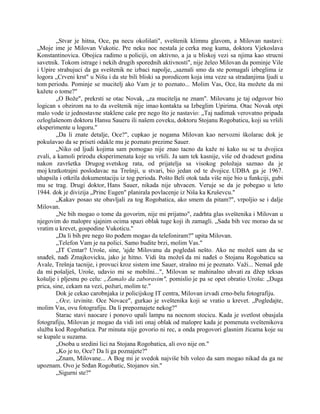 „Stvar je hitna, Oce, pa necu okolišati", sveštenik klimnu glavom, a Milovan nastavi:
„Moje ime je Milovan Vukotic. Pre neku noc nestala je cerka mog kuma, doktora Vjekoslava
Konstantinovica. Obojica radimo u policiji, on aktivno, a ja u bliskoj vezi sa njima kao strucni
savetnik. Tokom istrage i nekih drugih sporednih aktivnosti", nije želeo Milovan da pominje Vile
i Upire strahujuci da ga sveštenik ne izbaci napolje, „saznali smo da ste pomagali izbeglima iz
logora „Crveni krst" u Nišu i da ste bili bliski sa porodicom koja ima veze sa stradanjima ljudi u
tom periodu. Pominje se mucitelj ako Vam je to poznato... Molim Vas, Oce, šta možete da mi
kažete o tome?"
„O Bože", prekrsti se otac Novak, „za mucitelja ne znam". Milovanu je taj odgovor bio
logican s obzirom na to da sveštenik nije imao kontakta sa Izbeglim Upirima. Otac Novak otpi
malo vode iz jednostavne staklene caše pre nego što je nastavio: „Taj nadimak verovatno pripada
ozloglašenom doktoru Hansu Saueru ili našem coveku, doktoru Stojanu Rogobaticu, koji su vršili
eksperimente u logoru."
„Da li znate detalje, Oce?", cupkao je nogama Milovan kao nervozni školarac dok je
pokušavao da se priseti odakle mu je poznato prezime Sauer.
„Niko od ljudi kojima sam pomogao nije znao tacno da kaže ni kako su se ta dvojica
zvali, a kamoli prirodu eksperimenata koje su vršili. Ja sam tek kasnije, više od dvadeset godina
nakon završetka Drugog svetskog rata, od prijatelja sa visokog položaja saznao da je
moj kratkotrajni poslodavac na Trešnji, u stvari, bio jedan od te dvojice. UDBA ga je 1967.
uhapsila i otkrila dokumentaciju iz tog perioda. Pošto Beli otok tada više nije bio u funkciji, gubi
mu se trag. Drugi doktor, Hans Sauer, nikada nije uhvacen. Veruje se da je pobegao u leto
1944. dok je divizija „Princ Eugen" planirala povlacenje iz Niša ka Kruševcu."
„Kakav posao ste obavljali za tog Rogobatica, ako smem da pitam?", vrpoljio se i dalje
Milovan.
„Ne bih mogao o tome da govorim, nije mi prijatno", zadrhta glas sveštenika i Milovan u
njegovim do malopre sjajnim ocima spazi oblak tuge koji ih zamagli. „Sada bih vec morao da se
vratim u krevet, gospodine Vukoticu."
„Da li bih pre nego što pođem mogao da telefoniram?" upita Milovan.
„Telefon Vam je na polici. Samo budite brzi, molim Vas."
„IT Centar? Uroše, sine, 'ajde Milovanu da pogledaš nešto. Ako ne možeš sam da se
snađeš, nađi Zmajkovicku, jako je hitno. Vidi šta možeš da mi nađeš o Stojanu Rogobaticu sa
Avale, Trešnja tacnije, i provuci kroz sistem ime Sauer, strašno mi je poznato. Važi... Nemaš gde
da mi pošalješ, Uroše, udavio mi se mobilni...", Milovan se mahinalno uhvati za džep teksas
košulje i pljesnu po celu: „Zamalo da zaboravim", pomislio je pa se opet obratio Urošu: „Duga
prica, sine, cekam na vezi, požuri, molim te."
Dok je cekao carobnjaka iz policijskog IT centra, Milovan izvadi crno-belu fotografiju.
„Oce, izvinite. Oce Novace", gurkao je sveštenika koji se vratio u krevet. „Pogledajte,
molim Vas, ovu fotografiju. Da li prepoznajete nekog?"
Starac stavi naocare i ponovo upali lampu na nocnom stocicu. Kada je svetlost obasjala
fotografiju, Milovan je mogao da vidi isti onaj oblak od malopre kada je pomenuta sveštenikova
služba kod Rogobatica. Par minuta nije govorio ni rec, a onda progovori glasnim žicama koje su
se kupale u suzama.
„Osoba u sredini lici na Stojana Rogobatica, ali ovo nije on."
„Ko je to, Oce? Da li ga poznajete?"
„Znam, Milovane... A Bog mi je svedok najviše bih voleo da sam mogao nikad da ga ne
upoznam. Ovo je Srđan Rogobatic, Stojanov sin."
„Sigurni ste?"
 