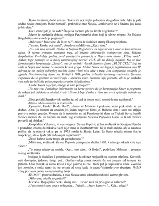 „Kako da nisam, dobri covece. Takve zle oci majka jednom u sto godina rađa. Ako je pali
anđeo hodao zemljom, Bože pomozi", prekrsti se otac Novak, „otelotvorio se u Srđanu još kada
je bio dete."
„Da li znate gde je on sada? Šta je sa mestom gde su živeli Rogobatici?"
„Mesto je zaplenila država, podigla Penzionerski dom koji je ubrzo propao. Za Srđana
Rogobatica sam cuo da je poginuo."
„Milovane? Milovane, da li ste tu?", zakrca iz slušalice starog fiksnog telefona.
„Tu sam, Uroše, oci moje!", obradova se Milovan. „Reci, sine."
„Evo šta smo saznali. Podaci o Stojanu Rogobaticu su zapecaceni i vode se kao državna
tajna. O njemu trenutno nemamo trag, ali imamo informacije o njegovom sinu, Srđanu
Rogobaticu. Poslednje godine pred punoletstvo proveo je u Popravnom domu „Viline vode".
Nakon toga pominje se u nekoj saobracajnoj nesreci 1975, ali su detalji nejasni. Sto se tice
farmaceutske korporacije „Sauer", ona je vecinski vlasnik deonica firme „BLUT CELL" koji su
slale u Sopot one setove za analizu krvnih grupa. Mulne Sauer na koga je registrovana ona IP
adresa je sin nekog odbeglog naciste kome vlasti nisu ušle u trag. Ista kompanija otkupila je
zgradu Penzionerskog doma na Trešnji i 1983. godine ovlastila izvesnog sveštenika Stevana
Popovica da se pobrine o renoviranju i uređenju kuce. Namena nije poznata, ali to je svakako
van naše jurisdikcije pošto pripada stranim državljanima."
„Uroše, hvala najlepše, mnogo si nam pomogao!"
,,To nije sve. Poslednje informacije sa berze govore da je korporacija Sauer u pripremi
da otkupi još objekata u okolini Avale i širom Srbije. Poslacu Vam sve ovo i opširnije odmah na
mail."
„Sine, pošalji Zmajkovicki molim te, od kad ja imam mail, nemoj da me zajebavaš."
„Khm.. .khm..nakašlja se sveštenik.
„Oprostite, Uroše! Hvala Oce!", zbunio se Milovan i prekinuo vezu prekrstivši se pa
dodao, „Oce, ja moram da obavim još jedan razgovor, hitno je. Rođeno dete i kum mi srljaju
pravo u osinje gnezdo. Moram da ih upozorim za taj Penzionerski dom na Trešnji što su kupili
Nemci, moram da im kažem da nađu tog sveštenika Stevana Popovica kome su ti isti Nemci
poverili taj objekat."
„Gospodine Vukoticu, to nije moguce. Stevan Popovic je bio sveštenik u Gornjem Neredu
i pouzdano znamo da nikakve veze nije imao sa inostranstvom. To je malo mesto, ali se ukazala
prilika da se obnovi crkva pa je 1975 poslat iz Banja Luke. Ja licno nikada nisam išao u
inspekcije, ali su ljudi bili zadovoljni napretkom."
„Zašto kažete da ne mogu da ga nađu tamo?"
„Milovane, sveštenik Stevan Popovic je napustio službu 1983. i niko ga nikada više nije
video."
„To nema nikakvog smisla, Oce... sem ako... O Bože!", podviknu Milovan i prepade
starog sveštenika.
Podigao je slušalicu i groznicavo poceo da okrece brojcanik na starom telefonu. Korisnik
nije dostupan, jednom, drugi put... Graške vrelog znoja poceše da mu jurcaju od temena ka
petama. Otac Novak se samo krstio i nije govorio ni rec. Treci put je uspostavio vezu. Zvonilo
je i zvonilo, a onda samo što ne svisnu od srece kada je zacuo Vjekoslavovo zbunjeno HALO
zbog poziva u ponoc sa nepoznatog broja.
„KUME!", ponovo dreknu, a otac Novak samo odmahnu rukom i zavrte glavom.
„Milovane, odakle se javljaš?"
„Iz crkve. Duga prica, Veki, slušaj me... U stvari reci mi prvo gde se nalazite?"
,,U gostionici sam, ona n vrhu puta... Trešnji... „Staro kumstvo"... Kda... olaziš?
 