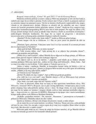 27. ARHANĐEL
Beograd, stanica policije „Centar" 30. april 2015, 17 sati do Krvavog Meseca
Maskirna uniforma policije u rezervi i dalje je Milovanu prijanjala uz telo isto kao kada je
zadužio pre nego što je otišao u penziju. Sveže ocišcen stari CZ-jac u futroli za pojasom radovao
se, ponosno sijajuci na jutarnjem suncu. Tek što se okušao u borbi protiv natprirodnih sila, njegov
vlasnik je vec planirao nove okršaje. Obojica su uhvatili tek po nekoliko sati sna i ranom
zorom vec koracali prostranim holom policijske stanice „Centar". Ocekivao ih je razgovor koji,
poznavajuci komandira beogradskog MUP-a nece biti ni malo prijatan. Pre nego što uđoše u lift,
CZ-jac primeti kolegu Glock-a koji je takođe imao iskustva u borbi sa onostranim stvorenjima i
jedan drugom klimnuše kundacima. Pre nego što su uspeli da progovore i da razmene
neverovatne price sa bojnog polja, prekidoše ih glasovi njihovih vlasnika:
„Manžek?! Pa šta ti radiš ovde, brate slatki?!" razdra se Milovan grleci kolegu.
„Nisam mogao više da se izležavam. A i Ilke mi javio jutros da planiraš da ideš na
Avalu."
„Planiram, Igore, planiram. Videcemo samo 'ocu li ici kao savetnik ili cu morati privatno
da sve organizujem sa Nenadom."
„Kako god da bude, Milovane, na mene racunaj!"
„Je l’tebi stvarno dobro, sine? 'Ajde priznaj da si se odjavio bez pristanka lekara?",
zabrinuto ga pogleda stari policajac.
„Dobro mi je, kad ti kažem", odluci Manžek da ne odgovori na drugo pitanje, ali Milovan
samo cimnu glavom nagore i nabora celo ocekujuci odgovor.
„Ma odjavio sam se, da se ne lažemo...", pogleda u pod mladic pa se sledece sekunde
zasmeja gledajuci Milovana ispod oka. „Jedino mi žao zbog onih bolnicarki... Brate, brate... Sad
ce onaj tvoj rođak sve da ih obrlati. Volite suknju vi Vukotici, pa to ti je..."
„Samo ti laskaj i zajebavaj, Manžek, ja komandiru moram istinu da kažem u vezi sa
tvojom hospitalizacijom ako pita", glumio je strogocu Milovan dok mu je brk igrao od uzdržanog
smeha. „Odakle je taj moj, kako kažeš, rođak?"
„Iz Vukona na reci Vukodraž."
„Idi bre! Pa odatle mi otac i majka!", lupi se Milovan gordo po grudima.
„Eto vidiš što ti je svet mali", rece Manžek ulazeci u lift za Milovanom koji pritisnu
dugme za poslednji sprat i znacajno ga pogleda:
„Nije, brate, svet mali, nego smo mi Vukotici veliki!"
Iza vrata sa plocicom zlatne boje na kojoj su bila ugravirana tamnobraon slova, Mile
Milousnic, komandir MUP-a Beograd, cuo se glas vecitog diplomate, vetropovijaca, koji je uvek
pratio strujanja boja neke politicke partije, novca i moci. Sa druge strane, za svoje saradnike,
pre nego što ne ispipa sve instance i moguce ishode, uvek je imao spreman neodređen odgovor,
tipa — dogovoricemo se, videcemo ili MOŽDA. Zbog toga su taj njegov stav i nacin razmišljanja,
kolege među sobom zvale Miletova Moždana Struktura.
„Svakako, gospodine ministre... Da, naravno... Razumem...", preznojavao se komandir i
pokazivao Milovanu i Manžeku rukom da uđu i sednu.
Spustio je slušalicu, obrisao celu šetajuci do prozora i nazad, a onda zalajao:
„Ja ne znam šta cu sa tvojim kumom i sa tobom, Vukoticu. Slucaj zatvoren, cerka pobegla
od kuce ko zna s kim i ko zna gde, a jutros cujem da je onaj tvoj svojeglavi Dean otišao sa njim
da je traži. Bez dozvole i u radno vreme!"
Milovanu pade mrak na oci i krenu da ustaje ka bivšem starešini, ali ga Manžek dohvati
za ruku na trenutak ga umirivši što komandir odmah primeti:
 