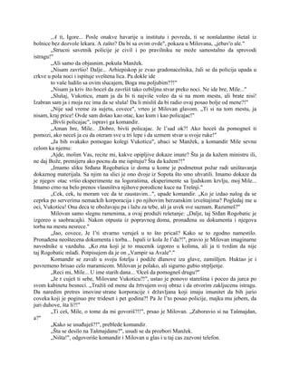 ,,A ti, Igore... Posle onakve havarije u institutu i povreda, ti se nonšalantno išetaš iz
bolnice bez dozvole lekara. A zašto? Da bi sa ovim ovde", pokaza u Milovana, „jebav'o ale."
„Strucni savetnik policije je civil i po pravilniku ne može samostalno da sprovodi
istragu!"
„Ali samo da objasnim..pokuša Manžek.
„Nisam završio! Dalje... Arhiepiskop je zvao gradonacelnika, žali se da policija upada u
crkve u pola noci i ispituje sveštena lica. Pa dokle ide
to vaše ludilo sa ovim slucajem, Boga mu poljubim??!"
„Nisam ja kriv što hoceš da završiš tako ozbiljnu stvar preko noci. Ne ide bre, Mile..."
„Slušaj, Vukoticu, znam ja da bi ti najviše voleo da si na mom mestu, ali brate nisi!
Izabran sam ja i moja rec ima da se sluša! Da li misliš da bi radio ovaj posao bolje od mene?!"
„Nije sad vreme za sujetu, covece", vrteo je Milovan glavom. „Ti si na tom mestu, ja
nisam, kraj price! Ovde sam došao kao otac, kao kum i kao policajac!"
„Bivši policajac", ispravi ga komandir.
„Aman bre, Mile.. .Dobro, bivši policajac. Je l’sad ok?! Ako hoceš da pomogneš ti
pomozi, ako neceš ja cu da oteram sve u tri lepe i da uzmem stvar u svoje ruke!"
„Ja bih svakako pomogao kolegi Vukoticu", ubaci se Manžek, a komandir Mile sevnu
celom ka njemu:
,Ajde, molim Vas, recite mi, kakve opipljive dokaze imate? Šta ja da kažem ministru ili,
ne daj Bože, premijeru ako pocnu da me ispituju? Šta da kažem?!"
„Imamo sliku Srđana Rogobatica iz doma u kome je podmetnut požar radi uništavanja
dokaznog materijala. Sa njim na slici je ono dvoje iz Sopota što smo uhvatili. Imamo dokaze da
je njegov otac vršio eksperimente na logorašima, eksperimente sa ljudskom krvlju, moj Mile...
Imamo crno na belo prenos vlasništva njihove porodicne kuce na Trešnji."
„Cek, cek, tu moram vec da te zaustavim...", upade komandir. „Ko je izdao nalog da se
ceprka po serverima nemackih korporacija i po njihovim berzanskim izveštajima? Pogledaj me u
oci, Vukoticu! Ona deca te obožavaju pa i lažu za tebe, ali ja uvek sve saznam. Razumeš?"
Milovan samo slegnu ramenima, a ovaj produži rešetanje: „Dalje, taj Srđan Rogobatic je
izgoreo u saobracajki. Nakon otpusta iz popravnog doma, pronađena su dokumenta i njegova
torba na mestu nesrece."
„Jao, covece, Je l’ti stvarno veruješ u to što pricaš? Kako se to zgodno namestilo.
Pronađena neoštecena dokumenta i torba... Ispali iz kola Je l’da?!", pravio je Milovan imaginarne
navodnike u vazduhu. „Ko zna koji je to mucenik izgoreo u kolima, ali ja ti tvrdim da nije
taj Rogobatic mlađi. Potpisujem da je on „Vampir sa Avale"."
Komandir se zavali u svoju fotelju i podiže dlanove iza glave, zamišljen. Huktao je i
povremeno brisao celo maramicom. Milovan je polako, ali sigurno gubio strpljenje.
„Reci mi, Mile... U ime starih dana... 'Oceš da pomogneš drugu?"
„Je r cuješ ti sebe, Milovane Vukoticu?!", ustao je ponovo starešina i poceo da jurca po
svom kabinetu besneci. „Tražiš od mene da žrtvujem svoj obraz i da otvorim zakljucenu istragu.
Da naredim pretres imovine strane korporacije i državljana koji imaju imunitet da bih jurio
coveka koji je poginuo pre trideset i pet godina?! Pa Je l’to posao policije, majku mu jebem, da
juri duhove, šta li?!"
„Ti ceš, Mile, o tome da mi govoriš?!!", prsao je Milovan. „Zaboravio si na Tašmajdan,
a?"
„Kako se usuđuješ?!", preblede komandir.
„Šta se desilo na Tašmajdanu?", usudi se da prozbori Manžek.
„Ništa!", odgovoriše komandir i Milovan u glas i u taj cas zazvoni telefon.
 