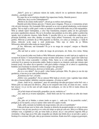 „Halo?", javio se i pokazao rukom da izađu, rekavši im sa spuštenim dlanom preko
slušalice, „sacekajte ispred."
Pre nego što su im stražnjice dotakle fino tapacirane fotelje, Manžek ponovi:
„Milovane, šta je sa tim Tašmajdanom?"
„Molim te da ostane među nama?", uhvati ga za mišicu stari policajac.
Manžek potvrdno klimnu glavom i Vukotic poce izlaganje. Pricao je o vremenima od pre
više od cetiri decenije. On i komandir Mile upoznali su se cim su upisali akademiju, sa devetnaest
godina. Tek su stigli u veliki grad i svako se snalazio za prebivalište kako mu je bilo najzgodnije.
Mile je odmah ispod Tašmajdana, u ulici Ilije Garašanina, iznajmio jednu od dve garsonjere
povezane zajednickim ulazom. Bio je to dvosoban stan podeljen na dva dela, jedini u potkrovlju
zgrade, koji je izdavala vlasnica, baba Đurđa. U pocetku bilo je sve u najboljem redu, miran i
pristojan komšiluk, nocu tiho, idealno za ucenje, kirija jeftina. Vremenom, vec pred kraj prve
godine, Milovan je primetio da je Mile popustio sa školom, sve cešce je izostajao, a i kada bi
došao, dešavalo se da zaspi u sred predavanja. Niko nije ni slutio da je Mileta
Milousnica dohvatila teška muka po imenu ljubav.
„E bre, Milovane, naš komandir? Pa ja to ne mogu da verujem", smejao se Manžek
prekidajuci pricu.
„Ma sad kad se setim i ja teško da mogu da poverujem, ali, brate, živa istina. Slušaj
dalje."
Sve je pocelo jedne noci kada se Mile Milousnic pripremao za neki ispit pa je zaglavio sa
ucenjem do kasno. U sred preslišavanja zacuje on kako neko place. Ustane i ugasi stari radio koji
mu je uvek tiho svirao u pozadini i oslušne. Ništa. Samo su se cule pahulje i slabašan fijuk
vetra koji ih je nanosio na prozorska stakla. Kada je nastavio sa citanjem, posle par minuta opet
krenuše jecaji. On odluci da to ignoriše i zabi glavu dublje u knjigu, ali se ubrzo iz zajednickog
hodnika zacu kuckanje na ulaznim vratima u njegov deo garsonjere.
„Gospodine Milousnicu, dozivao je ženski glas, „otvorite."
„Ko je u ovo doba?", bio je grub i oštar buduci policajac Mile. Po glasu je cuo da nije
gazdarica, a ona mu je na vrata jedina dolazila.
„Komšinica do Vas", otvorite.
„Dobro vece, gospođice", bio je zatecen Mile kada je otvorio vrata i ugledao lepu mladu
devojku u kucnoj haljini i debelim vunenim carapama. „O cemu se radi?"
„Znate...malo mi je...neprijatno", poce da zamuckuje devojka povijajuci nežni beli vrat, a
Miletu puls vec tada poce da ubrzava. „Moji su mi iznajmili stan ovde, ali znate mi smo... nismo
baš imucni i to je sve što sam od njih mogla da ocekujem, za više ne bih ni imala obraza da
im tražim."
„Ni ja baš nisam od imucnijih, gospođice, pa eto, snalazim se."
„Jao, sada mi je stvarno neprijatno... Znate htela sam da Vas zamolim za cebe ako imate
viška."
„Cebe?"
„Da, jako mi je hladno, a nisam imala za ogrev i... sada cete Vi da pomislite svašta",
podigla je oci ka njemu, a on je u njima video samo dve sjajne zvezde.
,Ajde, uđite, nemojte na hodniku da razgovaramo, tek cete se tu prehladiti."
I tako prvih par noci to beše cebe. Kasnije je dolazila da pozajmi prašak za veš pa otvarac
za konzerve i mic po mic pocela je sve cešce da ostaje sa njim po celu noc. Bila je to Miletu prva
ozbiljna veza, a izgledalo je vala, po tome kako je pricao, da je i ona prilicno zagrizla. Bila je
siromašna i zbog toga joj je bilo jako neugodno pa nikada nije želela da je on povede u grad, u
bioskop ili u restoran, bilo gde, iako je povremeno insistirao. Kada nisu bili u njegovoj garsonjeri,
 