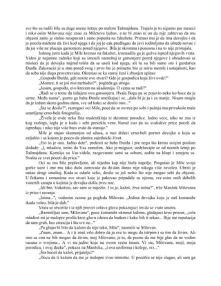 sve što su radili bile su duge nocne šetnje po malom Tašmajdanu. Trajalo je to sigurno par meseci
i niko osim Milovana nije znao za Miletovu ljubav, a ne bi znao ni on da nije zahtevao da mu
objasni zašto je stalno neispavan i zašto popušta na fakultetu. Priznao mu je da ima devojku i da
je pocela maltene da živi kod njega i da joj je cak predlagao da javi roditeljima da uštede novac i
da joj više ne placaju garsonjeru pored njegove. Bila je skromna i ponosna i na to nije pristajala.
Jednog jutra kada je Mile krenuo na fakultet, iznenadila ga je gužva ispred njegovih vrata.
Video je najamne radnike koji su iznosili nameštaj iz garsonjere pored njegove i obradovao se
misleci da je devojka najzad rešila da se useli kod njega, ali tu su bili samo oni i gazdarica
Đurđa. Zakoracio je u stan pored svog i prvo što je primetio bio je miris memle i ustajalosti, kao
da soba nije dugo provetravana. Okrenuo se ka staroj ženi i zbunjen upitao:
„Gospođo Đurđa, gde nosite ove stvari? Gde je gospođica koja živi ovde?"
„Momce, ti se još nisi razbudio?", pogleda ga strogo.
„Jesam, gospođo, evo krecem na akademiju. O cemu se radi?"
„Radi se o tome da izdajem ovu garsonjeru. Hvala Bogu pa se pojavio neko ko hoce da je
uzme. Među nama", gurnu ga baba Đurđa smeškajuci se, „dala bi je ja i za manje. Nisam mogla
da je izdam skoro godinu dana, sve od kako se desilo ono..."
„Šta se desilo?", razrogaci oci Mile, poce da se osvrce po sobi i pažnju mu privukoše male
uramljene crno-bele fotografije.
„Živela je ovde neka fina studentkinja iz skromne porodice. Jedno vece, niko ne zna iz
kog razloga, legla je u kadu i sebi presekla vene. Narod cuo pa su svakakve price poceli da
ispredaju i niko nije više hteo ovde da stanuje."
Mile je stajao skamenjen od užasa, u ruci držeci crno-beli portret devojke u koju se
zaljubio i sa kojom je poceo da planira zajednicki život.
„Eto to je ona. Jadno dete", prekrsti se baba Đurđa i pre nego što krenu svojim poslom
dodade: „I, mladicu, nešto da Vas zamolim. Ako je moguce, uzdržavajte se od nocnih šetnji po
Tašmajdanu. Komšije su Vas videle, razgovarate sami sa sobom, sedite na klupi i smejete se.
Svašta ce svet poceti da prica."
Oci su mu bile poplavljene, ali nijedna kap nije htela napolje. Progutao je Mile svoje
gorke suze i one mu tako dušu zatrovaše da do dan danas nije nikoga više zavoleo. Ubrzo je
našao drugi smeštaj. Kada se odatle selio, desilo se još nešto što nije mogao sebi da objasni.
U fiokama i ormanima sve stvari koje je pakovao pripadale su njemu, sve osim onih debelih
vunenih carapa u kojima je devojka došla prvu noc.
„Idi bre, Vukoticu, sav sam se naježio. I to je, kažeš, živa istina?", trže Manžek Milovana
iz price i secanja.
„Istina...", vodenim ocima ga pogleda Milovan. „Jedina devojka koju je naš komandir
ikada voleo, bila je duh."
Vrata se otvoriše i iz njih proviri celava glava pokazujuci im da se vrate unutra.
„Razmišljao sam, Milovane", poce komandir okrenut leđima, gledajuci kroz prozor, r/cela
mladost mi je malopre prošla kroz glavu iskren da budem i kako bih ti rekao... Bije me reputacija
da sam grub, bez emocija i šta sve ne..."
„Pa glupo bi bilo da kažem da nije tako, Mile", nasmeši se Milovan.
„Znam, znam... A i ti znaš vrlo dobro da ja sve to mogu da istrpim i sa tim da živim. Ali
ono sa cim ne bih mogao da živim, moj Milovane, je to, da pocne da me bije glas da ne vodim
racuna o svojima... A vi ste jedini koje na ovom svetu imam. Vi ste, Milovane, moji, moja
porodica, i ovaj decko", pokaza na Manžeka, „i ova uniforma i kolege, svi..."
„Šta hoceš da kažeš, prijatelju?"
„Hocu da ti kažem da me je malopre zvao ministar. U pocetku se nije slagao, ali sam ga
 