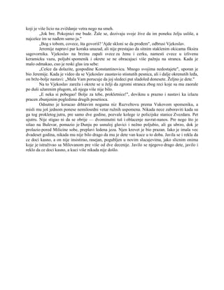 koji je više licio na zviždanje vetra nego na smeh.
„Jok bre. Pokojnici me bude. Žale se, dozivaju svoje žive da im poneku želju usliše, a
najcešce im se nađem samo ja."
„Bog s tobom, covece, šta govoriš? 'Ajde skloni se da prođem", odbrusi Vjekoslav.
Jeremije napravi par koraka unazad, ali nije prestajao da sitnim staklenim okicama fiksira
sagovornika. Vjekoslav na brzinu zapali svece za ženu i cerku, namesti cvece u izlivenu
keramicku vazu, poljubi spomenik i okrete se ne obracajuci više pažnju na stranca. Kada je
malo odmakao, cuo je reski glas iza sebe:
„Cešce da dolazite, gospodine Konstantinovicu. Mnogo svojima nedostajete", uporan je
bio Jeremije. Kada je video da se Vjekoslav zaustavio stisnutih pesnica, ali i dalje okrenutih leđa,
on brže-bolje nastavi: „Mala Vam porucuje da joj sledeci put sladoled donesete. Željno je dete."
Na to Vjekoslav zareža i okrete se u želji da zgromi stranca zbog reci koje su mu zaorale
po duši užarenim plugom, ali njega više nije bilo.
„E neka si pobegao! Bolje za tebe, prokletnice!", doviknu u prazno i nastavi ka izlazu
pracen zbunjenim pogledima drugih posetioca.
Odsutno je koracao drhtavim nogama niz Ruzveltovu prema Vukovom spomeniku, a
misli mu još jednom ponese nemilosrdni vetar ružnih uspomena. Nikada nece zaboraviti kada su
ga tog prokletog jutra, pre samo dve godine, pozvale kolege iz policijske stanice Zvezdara. Pet
ujutru. Nije stigao ni da se obrije — dvominutni tuš i oblacenje navrat-nanos. Pre nego što je
sišao na Bulevar, pomazio je Dunju po usnuloj glavici i nežno poljubio, ali ga ubrzo, dok je
prolazio pored Milicine sobe, preplavi ledena jeza. Njen krevet je bio prazan. Iako je imala vec
dvadeset godina, nikada mu nije bilo drago da mu je dete van kuce u to doba. Javila se i rekla da
ce doci kasno, a on nije insistirao, rasejan, pogubljen u novim slucajevima, jako slicnim onima
koje je istraživao sa Milovanom pre više od dve decenije. Javilo se njegovo drago dete, javilo i
reklo da ce doci kasno, a kuci više nikada nije došlo.
 