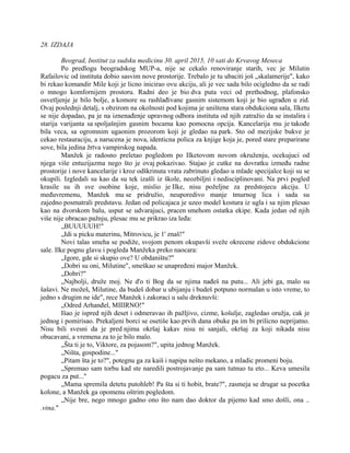 28. IZDAJA
Beograd, Institut za sudsku medicinu 30. april 2015, 10 sati do Krvavog Meseca
Po predlogu beogradskog MUP-a, nije se cekalo renoviranje starih, vec je Milutin
Rafailovic od instituta dobio sasvim nove prostorije. Trebalo je tu ubaciti još „skalamerije", kako
bi rekao komandir Mile koji je licno inicirao ovu akciju, ali je vec sada bilo ocigledno da se radi
o mnogo komfornijem prostoru. Radni deo je bio dva puta veci od prethodnog, plafonsko
osvetljenje je bilo bolje, a komore su rashlađivane gasnim sistemom koji je bio ugrađen u zid.
Ovaj poslednji detalj, s obzirom na okolnosti pod kojima je uništena stara obdukciona sala, Ilketu
se nije dopadao, pa je na iznenađenje upravnog odbora instituta od njih zatražio da se instalira i
starija varijanta sa spoljašnjim gasnim bocama kao pomocna opcija. Kancelarija mu je takođe
bila veca, sa ogromnim ugaonim prozorom koji je gledao na park. Sto od mezijske bukve je
cekao restauraciju, a narucena je nova, identicna polica za knjige koja je, pored stare preparirane
sove, bila jedina žrtva vampirskog napada.
Manžek je radosno preletao pogledom po Ilketovom novom okruženju, ocekujuci od
njega više entuzijazma nego što je ovaj pokazivao. Stajao je cutke na dovratku između radne
prostorije i nove kancelarije i kroz odškrinuta vrata zabrinuto gledao u mlade specijalce koji su se
okupili. Izgledali su kao da su tek izašli iz škole, neozbiljni i nedisciplinovani. Na prvi pogled
krasile su ih sve osobine koje, mislio je Ilke, nisu poželjne za predstojecu akciju. U
međuvremenu, Manžek mu se pridružio, neuporedivo manje tmurnog lica i sada su
zajedno posmatrali predstavu. Jedan od policajaca je uzeo model kostura iz ugla i sa njim plesao
kao na dvorskom balu, usput se udvarajuci, pracen smehom ostatka ekipe. Kada jedan od njih
više nije obracao pažnju, plesac mu se prikrao iza leđa:
„BUUUUUH!"
„Idi u picku materinu, Mitrovicu, je 1' znaš!"
Novi talas smeha se podiže, svojom penom okupavši sveže okrecene zidove obdukcione
sale. Ilke pognu glavu i pogleda Manžeka preko naocara:
„Igore, gde si skupio ove? U obdaništu?"
„Dobri su oni, Milutine", smeškao se unapređeni major Manžek.
„Dobri?"
„Najbolji, druže moj. Ne d'o ti Bog da se njima nađeš na putu... Ali jebi ga, malo su
šašavi. Ne možeš, Milutine, da budeš dobar u ubijanju i budeš potpuno normalan u isto vreme, to
jedno s drugim ne ide", rece Manžek i zakoraci u salu dreknuvši:
„Odred Arhanđel, MIIIRNO!"
Išao je ispred njih deset i odmeravao ih pažljivo, cizme, košulje, zagledao oružja, cak je
jednog i pomirisao. Prekaljeni borci se osetiše kao prvih dana obuke pa im bi prilicno neprijatno.
Nisu bili svesni da je pred njima okršaj kakav nisu ni sanjali, okršaj za koji nikada nisu
obucavani, a vremena za to je bilo malo.
„Šta ti je to, Viktore, za pojasom?", upita jednog Manžek.
„Ništa, gospodine..."
„Pitam šta je to?", potegnu ga za kaiš i napipa nešto mekano, a mladic promeni boju.
„Spremao sam torbu kad ste naredili postrojavanje pa sam tutnuo tu eto... Keva umesila
pogacu za put..."
„Mama spremila detetu putohleb! Pa šta si ti hobit, brate?", zasmeja se drugar sa pocetka
kolone, a Manžek ga opomenu oštrim pogledom.
„Nije bre, nego mnogo gadno ono što nam dao doktor da pijemo kad smo došli, ona ..
.vina."
 