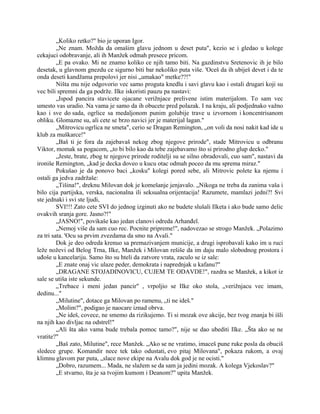 „Koliko retko?" bio je uporan Igor.
„Ne znam. Možda da omašim glavu jednom u deset puta", kezio se i gledao u kolege
cekajuci odobravanje, ali ih Manžek odmah presece pricom.
„E pa ovako. Mi ne znamo koliko ce njih tamo biti. Na gazdinstvu Sretenovic ih je bilo
desetak, u glavnom gnezdu ce sigurno biti bar nekoliko puta više. 'Oceš da ih ubiješ devet i da te
onda deseti kandžama prepolovi jer nisi „umakao" metke??!"
Ništa mu nije odgovorio vec samo proguta knedlu i savi glavu kao i ostali drugari koji su
vec bili spremni da ga podrže. Ilke iskoristi pauzu pa nastavi:
„Ispod pancira stavicete ojacane verižnjace prelivene istim materijalom. To sam vec
umesto vas uradio. Na vama je samo da ih obucete pred polazak. I na kraju, ali podjednako važno
kao i sve do sada, ogrlice sa medaljonom punim golubije trave u izvornom i koncentrisanom
obliku. Glomazne su, ali cete se brzo navici jer je materijal lagan."
„Mitrovicu ogrlica ne smeta", cerio se Dragan Remington, „on voli da nosi nakit kad ide u
klub za muškarce!"
„Baš ti je fora da zajebavaš nekog zbog njegove prirode", stade Mitrovicu u odbranu
Viktor, momak sa pogacom, „to bi bilo kao da tebe zajebavamo što si prirodno glup decko."
„Jeste, brate, zbog te njegove prirode roditelji su se silno obradovali, cuo sam", nastavi da
ironiše Remington, „kad je decka doveo u kucu otac odmah poceo da mu sprema miraz."
Pokušao je da ponovo baci „kosku" kolegi pored sebe, ali Mitrovic polete ka njemu i
ostali ga jedva zadržaše:
„Tišina!", dreknu Milovan dok je komešanje jenjavalo. „Nikoga ne treba da zanima vaša i
bilo cija partijska, verska, nacionalna ili seksualna orijentacija! Razumete, mamlazi jedni?! Svi
ste jednaki i svi ste ljudi,
SVI!!! Zato cete SVI do jednog izginuti ako ne budete slušali Ilketa i ako bude samo delic
ovakvih sranja gore. Jasno?!"
„JASNO!", povikaše kao jedan clanovi odreda Arhanđel.
„Nemoj više da sam cuo rec. Pocnite pripreme!", nadovezao se strogo Manžek. „Polazimo
za tri sata. 'Ocu sa prvim zvezdama da smo na Avali."
Dok je deo odreda krenuo sa premazivanjem municije, a drugi isprobavali kako im u ruci
leže noževi od Belog Trna, Ilke, Manžek i Milovan rešiše da im daju malo slobodnog prostora i
uđoše u kancelariju. Samo što su hteli da zatvore vrata, zaculo se iz sale:
„E znate onaj vic ulaze peder, demokrata i naprednjak u kafanu?"
„DRAGANE STOJADINOVICU, CUJEM TE ODAVDE!", razdra se Manžek, a kikot iz
sale se utiša iste sekunde.
„Trebace i meni jedan pancir" , vrpoljio se Ilke oko stola, „verižnjacu vec imam,
dedinu..."
„Milutine", dotace ga Milovan po ramenu, „ti ne ideš."
„Molim?", podigao je naocare iznad obrva.
„Ne ideš, covece, ne smemo da rizikujemo. Ti si mozak ove akcije, bez tvog znanja bi išli
na njih kao divljac na odstrel!"
„Ali šta ako vama bude trebala pomoc tamo?", nije se dao ubediti Ilke. „Šta ako se ne
vratite?"
„Baš zato, Milutine", rece Manžek. „Ako se ne vratimo, imaceš pune ruke posla da obuciš
sledece grupe. Komandir nece tek tako odustati, evo pitaj Milovana", pokaza rukom, a ovaj
klimnu glavom par puta, „slace nove ekipe na Avalu dok god je ne ocisti."
„Dobro, razumem... Mada, ne slažem se da sam ja jedini mozak. A kolega Vjekoslav?"
„E stvarno, šta je sa tvojim kumom i Deanom?" upita Manžek.
 
