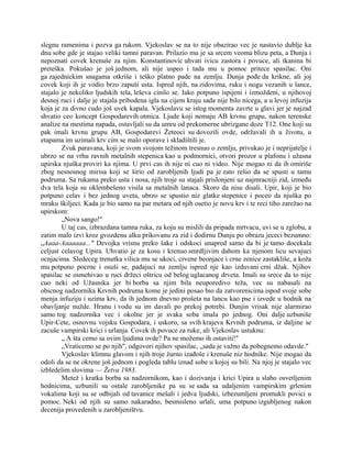 slegnu ramenima i pozva ga rukom. Vjekoslav se na to nije obazirao vec je nastavio dublje ka
dnu sobe gde je stajao veliki tamni paravan. Prilazio mu je sa srcem veoma blizu peta, a Dunja i
nepoznati covek krenuše za njim. Konstantinovic uhvati ivicu zastora i povuce, ali tkanina bi
preteška. Pokušao je još jednom, ali nije uspeo i tada mu u pomoc pritece spasilac. Oni
ga zajednickim snagama otkriše i teško platno pade na zemlju. Dunja pođe da krikne, ali joj
covek koji ih je vodio brzo zapuši usta. Ispred njih, na zidovima, ruku i nogu vezanih u lance,
stajalo je nekoliko ljudskih tela, leševa cinilo se. Iako potpuno ispijeni i izmoždeni, u njihovoj
desnoj ruci i dalje je stajala pribodena igla na cijem kraju sada nije bilo nicega, a u levoj infuzija
koja je za divno cudo još uvek kapala. Vjekoslavu se istog momenta zavrte u glavi jer je najzad
shvatio ceo koncept Gospodarevih otmica. Ljude koji nemaju AB krvnu grupu, nakon terenske
analize na mestima napada, ostavljali su da umru od prekomerne ubrizgane doze T12. One koji su
pak imali krvnu grupu AB, Gospodarevi Žeteoci su dovozili ovde, održavali ih u životu, u
etapama im uzimali krv cim se malo oporave i skladištili je.
Zvuk paravana, koji je svom svojom težinom tresnuo o zemlju, privukao je i neprijatelje i
ubrzo se na vrhu ravnih metalnih stepenica kao u podmornici, otvori prozor u plafonu i užasna
upirska njuška proviri ka njima. U prvi cas ih nije ni cuo ni video. Nije mogao ni da ih omiriše
zbog nesnosnog mirisa koji se širio od zarobljenih ljudi pa je zato rešio da se spusti u tamu
podruma. Sa rukama preko usta i nosa, njih troje su stajali prislonjeni uz najmracniji zid, između
dva tela koja su oklembešeno visila sa metalnih lanaca. Skoro da nisu disali. Upir, koji je bio
potpuno celav i bez jednog uveta, ubrzo se spustio niz glatke stepenice i poceo da njuška po
mraku škiljeci. Kada je bio samo na par metara od njih osetio je novu krv i te reci tiho zarežao na
upirskom:
„Nova sango!"
U taj cas, izbrazdana tamna ruka, za koju su mislili da pripada mrtvacu, uvi se u zglobu, a
zatim malo izvi kroz gvozdenu alku prikovanu za zid i dodirnu Dunju po obrazu jececi bezumno:
„Aaaa-Aaaaaaa..." Devojka vrisnu preko šake i odskoci unapred samo da bi je tamo docekala
celjust celavog Upira. Uhvatio je za kosu i krenuo smrdljivim dahom ka njenom licu sevajuci
ocnjacima. Sledeceg trenutka vilica mu se ukoci, crvene beonjace i crne zenice zastakliše, a koža
mu potpuno pocrne i osuši se, padajuci na zemlju ispred nje kao izduvani crni džak. Njihov
spasilac se osmehivao u ruci držeci oštricu od belog uglacanog drveta. Imali su srece da to nije
cuo neki od Užasnika jer bi borba sa njim bila neuporedivo teža, vec su nabasali na
obicnog nadzornika Krvnih podruma kome je jedini posao bio da zatvorenicima ispod svoje sobe
menja infuziju i uzima krv, da ih jednom dnevno prošeta na lancu kao pse i izvede u hodnik na
obavljanje nužde. Hranu i vodu su im davali po prekoj potrebi. Dunjin vrisak nije alarmirao
samo tog nadzornika vec i okolne jer je svaka soba imala po jednog. Oni dalje uzbuniše
Upir-Cete, osnovnu vojsku Gospodara, i uskoro, sa svih krajeva Krvnih podruma, iz daljine se
zacuše vampirski krici i urlanja. Covek ih povuce za ruke, ali Vjekoslav ustuknu:
„ A šta cemo sa ovim ljudima ovde? Pa ne možemo ih ostaviti!"
„Vraticemo se po njih", odgovori njihov spasilac, „sada je važno da pobegnemo odavde."
Vjekoslav klimnu glavom i njih troje žurno izađoše i krenuše niz hodnike. Nije mogao da
odoli da se ne okrene još jednom i pogleda tablu iznad sobe u kojoj su bili. Na njoj je stajalo vec
izbledelim slovima — Žetva 1983.
Metež i kratka borba sa nadzornikom, kao i dozivanja i krici Upira u slabo osvetljenim
hodnicima, uzbunili su ostale zarobljenike pa su se sada sa udaljenim vampirskim grlenim
vokalima koji su se odbijali od tavanice mešali i jedva ljudski, izbezumljeni promukli povici u
pomoc. Neki od njih su samo nakaradno, besmisleno urlali, uma potpuno izgubljenog nakon
decenija provedenih u zarobljeništvu.
 