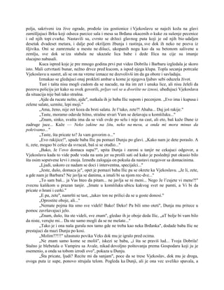 polja, sakriveni iza žive ograde, prođoše iza gostionice i Vjekoslavu se naježi koža na glavi
zamišljajuci Brku koji odseca parcice sala i mesa sa Brđana okacenih o kuke za sušenje pecenice
i od njih topi cvarke. Nastavili su, cvrsto se držeci glavnog puta koji je od njih bio udaljen
desetak dvadeset metara, i dalje pod okriljem žbunja i rastinja, sve dok ih neko ne pozva iz
šljivika. Oni se zamrznuše u mestu ne dišuci, ukopanih nogu kao da su betonom salivene u
zemlju, sve dok se iza stabala ne ukazaše lica babe i dede Ilica na cije su imanje
slucajno nabasali.
Kuca ispred koje je pre mnogo godina prvi put video Dobrilu i Barbaru izgledala je skoro
isto. Mali cetvrtasti bunar, nežno drvce pred kucom, a ispod njega klupa. Topla secanja potrcaše
Vjekoslavu u susret, ali se on na vreme izmace ne dozvolivši im da ga obore i savladaju.
Izmakao se gledajuci onaj prokleti ambar u kome je njegova ljubav sebi oduzela život.
Tast i tašta nisu mogli cudom da se nacude, na šta im zet i unuka lice, ali nisu želeli da
pozovu policiju jer kako su ovek govorili, prljav veš se u dvorište ne iznosi, ubeđujuci Vjekoslava
da situacija nije baš tako strašna.
,Ajde da rucate nešto, ajde", nutkala ih je baba Ilic supom i pecenjem. „Evo ima i kupusa i
zelene salate, uzmite, lepi moji."
„Ama, ženo, nije zet koza da brsti salatu. Je l’tako, zete?! Ahaha... Daj još rakije."
„Taste, moramo odavde hitno, strašne stvari Vam se dešavaju u komšiluku..."
„Znam, sinko, svašta ima da se vidi ovde po selu i nije na cast, ali eto, baš kaže Dane iz
zadruge juce... Kaže — Neko zakine na žitu, neko na mesu, a onda mi mora minus da
pokrivamo..."
„Taste, šta pricate to? Ja vam govorim o..."
„Evo rakijice!", upade baba Ilic pa pomazi Dunju po glavi. „Kako nam je dete poraslo. A
ti, zete, mogao bi cešce da svracaš, baš si se otuđio..."
„Bako, Je l’ovo domaca supa?", upita Dunja i zaroni u tanjir ne cekajuci odgovor, a
Vjekoslavu kada to vide pođe voda na usta jer su prošli sati od kako je poslednji put okusio bilo
šta osim sopstvene krvi i znoja. Između zalogaja on pokuša da nastavi razgovor sa domacinima.
„Ljudi, uskoro ce nadam se doci i interventna, specijalci..."
„Jeste, dušo, domaca je", opet je pomazi baba Ilic pa se okrete ka Vjekoslavu. „Je li, zete,
a gde nam je Barbara? Ne javlja se danima, a imali bi sa njom rec-dve..."
„To sam baš... ja Vas hteo da pitam... ne javlja se ni meni... Nego Je l’cujete vi mene?!"
zvecnu kašikom u prazan tanjir. „Imate u komšiluku ubicu kakvog svet ne pamti, a Vi bi da
pricate o hrani i cerki."
„E pa, zete", namršti se tast, „takav ton ne prilici da se u goste donosi."
„Oprostite oboje, ali..."
„Nemate pojma šta smo sve videli! Bako! Deko! Pa bili smo oteti", Dunja mu pritece u
pomoc završavajuci jelo.
„Znam, dušo, šta ste videli, sve znam", gledao ih je oboje deda Ilic, „aT bolje bi vam bilo
da niste, verujte mi... Da ste samo mogli da se ne mešate..."
„Tako je i ona naša gurala nos tamo gde ne treba kao neka Brđanka", dodade baba Ilic ne
prestajuci da mazi Dunju po kosi.
„Molim??!!!" užasnuto povika Veks dok mu je igralo pred ocima.
„Ne znam samo kome se moliš", iskezi se baba, „i šta se praviš lud... Tvoja Dobrila!
Stalno je blebetala o Vampiru sa Avale, nikad dovoljno poštovanja prema Gospodaru koji ju je
osemenio, a onda sa tobom izrodi ovo", pokaza u Dunju.
„Šta pricate, ljudi? Recite mi da sanjam", poce da se trese Vjekoslav, dok mu je droga,
ovoga puta iz supe, ponovo strujala telom. Pogleda ka Dunji, ali je ona vec uveliko spavala, a
 