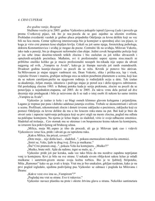 4. CRNI CUPERAK
dve godine ranije, Beograd
Službeno vozilo je te 2005. godine Vjekoslava pokupilo ispred Lipovog Lada i povezlo ga
prema Cvetkovoj pijaci, tek što je noc pocela da se gasi zajedno sa ulicnim svetlima.
Prohladan zvezdarski vazduh je grebao pluca pripadnika Odeljenja za krvne delikte koji su vec
bili na licu mesta. Centar njihovog interesovanja bio je kontejner u sporednoj ulici iza pijace, iz
koga je virio crni pramen kose ulepljen krvlju. Cekali su još samo njega, forenzickog psihologa,
doktora Konstantinovica i uviđaj je mogao da pocne. Centralni lik na uviđaju, Milovan Vukotic,
iako tada u penziji, bio je dragoceni neformalni clan ekipe. Jedini covek beogradske policije koji
je iza sebe imao desetine rešenih teških zlocina i bio zaslužan za još toliko uhvacenih i
optuženih serijskih pocinilaca. Međutim, svi ti profesionalni uspesi njemu nisu znacili ni
približno onoliko koliko ga je mucio profesionalni neuspeh što nikada nije uspeo da uhvati
najgoreg od svih, „Vampira sa Avale", kako ga je štampa nazvala još ranih osamdesetih.
Dvadeset godina kasnije slucajevi su poceli da se nižu. Krvnik je ponovo bio aktivan.
Sa Milovanom je stajao njegov vanbracni sin, Dean Vukotic, slika i prilika oca, lep i visok,
vojnicke frizure i manira, grubijan nežnoga srca sa nekim posebnim plamenom u ocima, koji kao
da se nekom carolijom prelio na njegovom rođenju iz roditeljskih ociju u dete. Tek izašao
sa akademije, željan znanja, iskustava i podviga stajao je pored oca i delio njegovu zabrinutost.
Od poslednjeg zlocina 1983. u Bubanj potoku kada je serija prekinuta, zlocini su poceli da se
ponavljaju u nejednakim etapama, od 2003. do te 2005. Za takvu vrstu dela period od dve
decenije nije predugacak i bilo je neizvesno da li se radi o istoj osobi ili nekom ko samo imitira
„Vampira sa Avale".
Vjekoslav je izašao iz kola i uz blagi osmeh klimnuo glavom kolegama i prijateljima.
Lagano je trepnuo par puta i duboko udahnuo jutarnju svežinu. Trebalo se skoncentrisati i uživeti
u scenu. Profilisati, rekonstruisati zlocin i doneti izvesne zakljucke o pociniocu, zakljucke koji ce
pomoci Odeljenju za krvne delikte da mu u što kracem roku stanu na put. Baš kad je hteo da
otvori usta i zapocne ispitivanje policajaca koji su prvi stigli na mesto zlocina, pogled mu odluta
na poklopac kontejnera. Na njemu je ležao štapic za sladoled, virio iz svoje odbacene omotnice.
Sladoled od trešanja... Ceo stomak mu se okrenuo i on bespomocno krenu rukom ka kontejneru,
sa izrazom lica pokrivljenog od brideceg užasa.
„Milica, moja Mi..uspeo je tiho da procedi, ali ga je Milovan ipak cuo i videvši
Vjekoslavov izraz lica, priđe i uhvati ga za ispruženu ruku.
„Kakva Milica, šta pricaš, covece?!"
„Dete moje... nije došla kuci... sladoled...", pokaza onemocalom rukom ka omotnici.
„Smiri se, Veks, ljubi te drug tvoj. Žrtva je muškarac."
„Šta? Crni pramen onaj...", pokaza Veks ka kontejneru. „Muško?!"
„Muško, brate mili. Ajde da radimo, trgni se malo, aj..."
Vjekoslav priđe još par koraka, sada vec tako blizu da mu nozdrve zapahnu neprijatan
vonj iz kontejnera. Krvi je bilo na sve strane. U nekada sivom riblja-kost sakou ležao je mlađi
muškarac i samrtnim grcem stezao svoju kožnu torbicu. Bio je to ljubitelj Stripoteke,
Miša „Ramones" kako su ga zvali u kraju. Vrat mu je bio unakažen, grkljan razderan, kako je na
prvi pogled izgledalo, ujedima podivljalog psa. Vjekoslav se odmace i pogleda ka Milovanu i
Deanu:
„Kakve veze ovo ima sa „Vampirom"?"
„Pogledaj mu vrat sa strane. Evo ti rukavice."
Vjekoslav navuce plastiku na prste i okrete žrtvinu glavu u stranu. Nekoliko santimetara
 