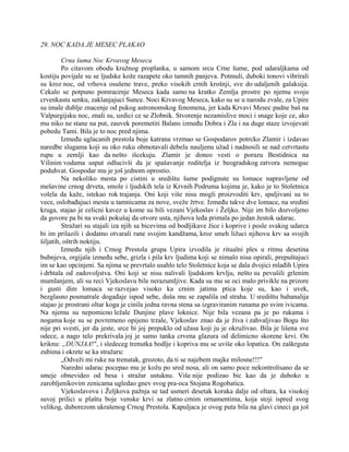 29. NOC KADA JE MESEC PLAKAO
Crna šuma Noc Krvavog Meseca
Po citavom obodu kružnog proplanka, u samom srcu Crne šume, pod udaraljkama od
kostiju povijale su se ljudske kože razapete oko tamnih panjeva. Potmuli, duboki tonovi vibrirali
su kroz noc, od vrhova osušene trave, preko visokih crnih krošnji, sve do udaljenih galaksija.
Cekalo se potpuno pomracenje Meseca kada samo na kratko Zemlja prostre po njemu svoju
crvenkastu senku, zaklanjajuci Sunce. Noci Krvavog Meseca, kako su se u narodu zvale, za Upire
su imale dublje znacenje od pukog astronomskog fenomena, jer kada Krvavi Mesec padne baš na
Valpurgijsku noc, znali su, uzdici ce se Zlobnik. Stvorenje nezamislive moci i snage koje ce, ako
mu niko ne stane na put, zauvek poremetiti Balans između Dobra i Zla i na duge staze izvojevati
pobedu Tami. Bila je to noc pred njima.
Između uglacanih prestola boje katrana vrzmao se Gospodarov potrcko Zlamir i izdavao
naredbe slugama koji su oko ruku obmotavali debelu nauljenu užad i nadnosili se nad cetvrtastu
rupu u zemlji kao da nešto išcekuju. Zlamir je doneo vesti o porazu Bestidnica na
Vilinim vodama usput odlucivši da je spašavanje roditelja iz beogradskog zatvora nemoguc
poduhvat. Gospodar mu je još jednom oprostio.
Na nekoliko mesta po cistini u središtu šume podignute su lomace napravljene od
mešavine crnog drveta, smole i ljudskih tela iz Krvnih Podruma kojima je, kako je to Stoletnica
volela da kaže, istekao rok trajanja. Oni koji više nisu mogli proizvoditi krv, spaljivani su to
vece, oslobađajuci mesta u tamnicama za nove, sveže žrtve. Između takve dve lomace, na sredini
kruga, stajao je celicni kavez u kome su bili vezani Vjekoslav i Željko. Nije im bilo dozvoljeno
da govore pa bi na svaki pokušaj da otvore usta, njihova leđa primala po jedan žestok udarac.
Stražari su stajali iza njih sa bicevima od bodljikave žice i koprive i posle svakog udarca
bi im prilazili i dodatno otvarali rane svojim kandžama, kroz smeh ližuci njihovu krv sa svojih
šiljatih, oštrih noktiju.
Između njih i Crnog Prestola grupa Upira izvodila je ritualni ples u ritmu desetina
bubnjeva, orgijala između sebe, grizla i pila krv ljudima koji se nimalo nisu opirali, prepuštajuci
im se kao opcinjeni. Sa njima se prevrtalo usahlo telo Stoletnice koja se dala dvojici mlađih Upira
i drhtala od zadovoljstva. Oni koji se nisu nalivali ljudskom krvlju, nešto su pevušili grlenim
mumlanjem, ali su reci Vjekoslavu bile nerazumljive. Kada su mu se oci malo privikle na prizore
i gusti dim lomaca se razvejao visoko ka crnim jatima ptica koje su, kao i uvek,
bezglasno posmatrale događaje ispod sebe, duša mu se zapalila od straha. U središtu bahanalija
stajao je prostrani oltar koga je cinila jedna ravna stena sa izgraviranim runama po svim ivicama.
Na njemu su nepomicno ležale Dunjine plave loknice. Nije bila vezana pa je po rukama i
nogama koje su se povremeno opijeno trzale, Vjekoslav znao da je živa i zahvaljivao Bogu što
nije pri svesti, jer da jeste, srce bi joj prepuklo od užasa koji ju je okruživao. Bila je lišena sve
odece, a nago telo prekrivala joj je samo tanka crvena glazura od delimicno skorene krvi. On
kriknu: „DUNJAA!", i sledeceg trenutka bodlje i kopriva mu se uviše oko lopatica. On zaškrguta
zubima i okrete se ka stražaru:
„Odveži mi ruke na trenutak, grozoto, da ti se najebem majke milosne!!!"
Naredni udarac pocepao mu je kožu po sred nosa, ali on samo poce nekontrolisano da se
smeje obnevideo od besa i stražar ustuknu. Više nije podizao bic kao da je duboko u
zarobljenikovim zenicama ugledao gnev svog pra-oca Stojana Rogobatica.
Vjekoslavova i Željkova pažnja se tad usmeri desetak koraka dalje od oltara, ka visokoj
suvoj prilici u plaštu boje venske krvi sa zlatno crnim ornamentima, koja stoji ispred svog
velikog, duborezom ukrašenog Crnog Prestola. Kapuljaca je ovog puta bila na glavi cineci ga još
 